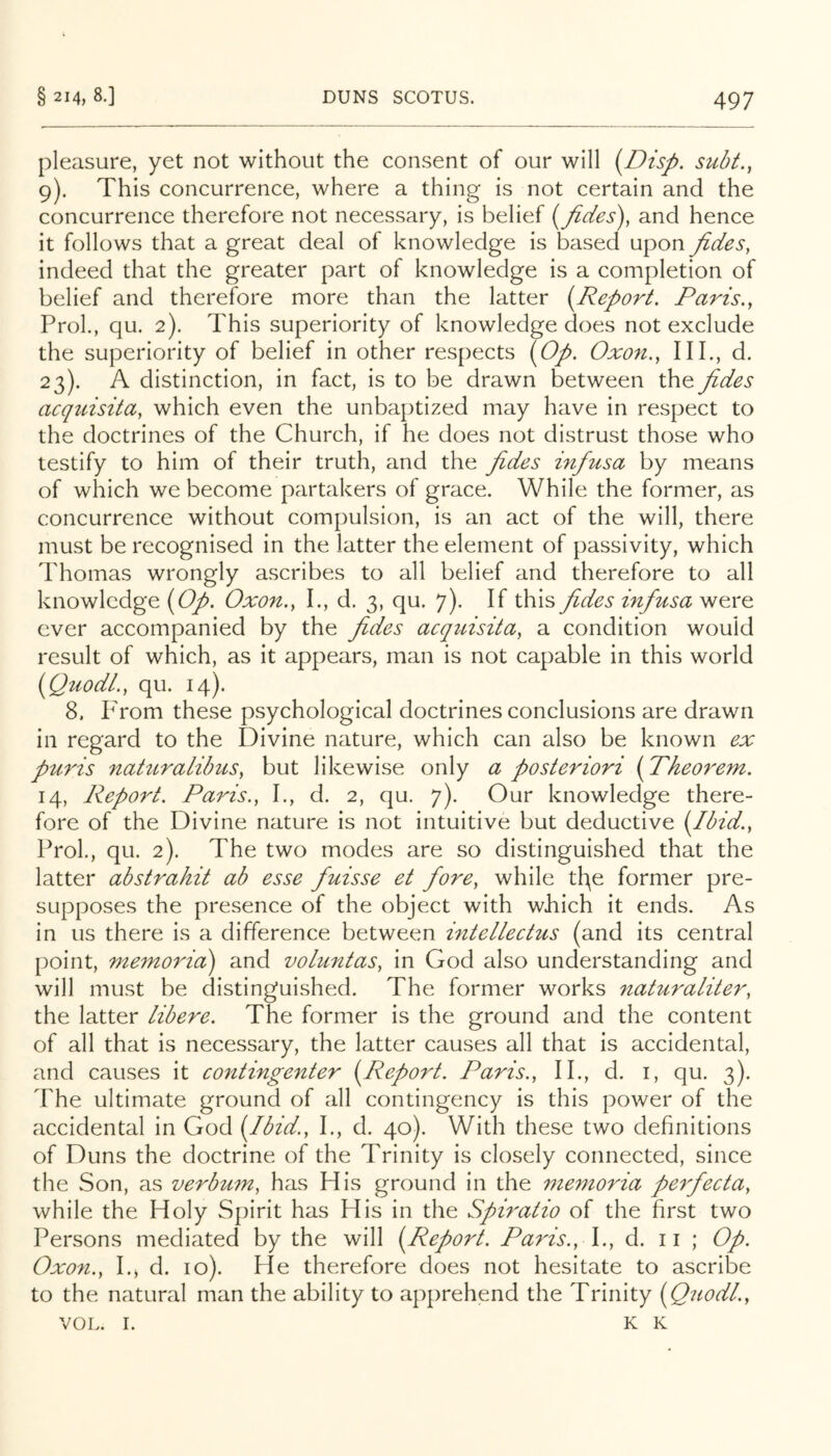 pleasure, yet not without the consent of our will [Disp. subt., 9). This concurrence, where a thing is not certain and the concurrence therefore not necessary, is belief i^fides\ and hence it follows that a great deal of knowledge is based upon fides, indeed that the greater part of knowledge is a completion of belief and therefore more than the latter {^Report. Paris., ProL, qu. 2), This superiority of knowledge does not exclude the superiority of belief in other respects (Op. Oxon., IIP, d. 23). A distinction, in fact, is to be drawn between the fides acquisita, which even the unbaptized may have in respect to the doctrines of the Church, if he does not distrust those who testify to him of their truth, and the fides infusa by means of which we become partakers of grace. While the former, as concurrence without compulsion, is an act of the will, there must be recognised in the latter the element of passivity, which Thomas wrongly ascribes to all belief and therefore to all knowledge (Op. Oxon., L, d. 3, qu. 7). If this fides infusa were ever accompanied by the fides acquisita, a condition would result of which, as it appears, man is not capable in this world (Quodl., qu. 14). 8. PTom these psychological doctrines conclusions are drawn in regard to the Divine nature, which can also be known ex puris nahtralibus, but likewise only a posteriori (Theorem. 14, Report. Paris., I., d. 2, qu, 7). Our knowledge there- fore of the Divine nature is not intuitive but deductive (Ibid., Prol., qu. 2). The two modes are so distinguished that the latter abstrahit ab esse fuisse et fore, while th\e former pre- supposes the presence of the object with which it ends. As in us there is a difference between hitellectus (and its central point, memorid) and voluntas, in God also understanding and will must be distinguished. The former works naturaliter, the latter libere. The former is the ground and the content of all that is necessary, the latter causes all that is accidental, and causes it contingenter (Report. Paris., II., d. i, qu. 3). The ultimate ground of all contingency is this power of the accidental in God (Ibid., I., d. 40). With these two definitions of Duns the doctrine of the Trinity is closely connected, since the Son, as verbum, has His ground in the me77ioria pe7fiecta, while the Holy Spirit has His in the Sph'atio of the first two Persons mediated by the will (Report. Paris., \., d. 11 ; Op. Oxon., I.j d. 10). He therefore does not hesitate to ascribe to the natural man the ability to apprehend the Trinity (Quodl., VOL. I. K K