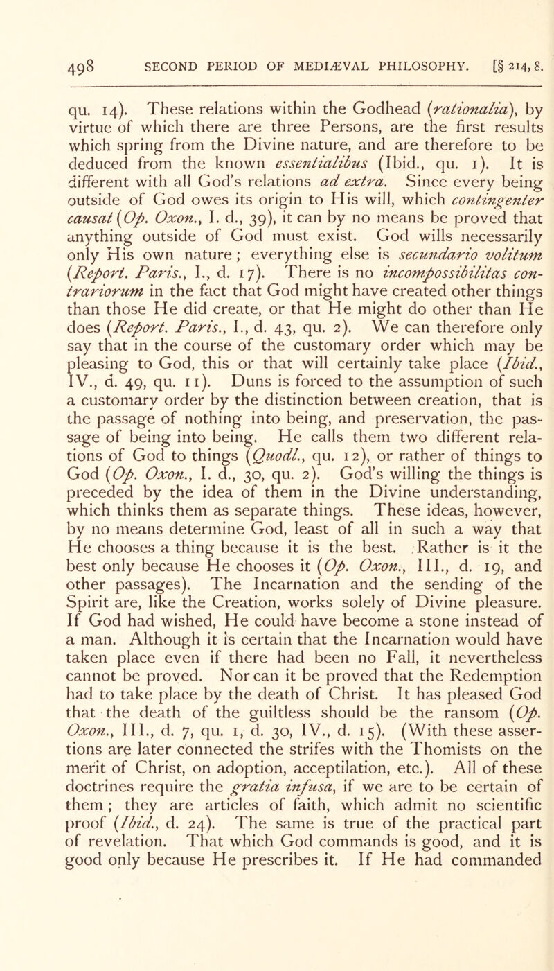 qu. 14). These relations within the Godhead (rationalia), by virtue of which there are three Persons, are the first results which spring from the Divine nature, and are therefore to be deduced from the known essentialibus (Ibid., qu. i). It is different with all God’s relations ad extra. Since every being outside of God owes its origin to His will, which contingenter causat{Op. Oxon., I. d., 39), it can by no means be proved that anything outside of God must exist. God wills necessarily only His own nature ; everything else is secundario volitum i^Repori, Paris.^ I., d. 17). There is no incompossibilitas con- trariorum in the fact that God might have created other things than those He did create, or that He might do other than He does {^Report. Paris.y I., d. 43, qu. 2). We can therefore only say that in the course of the customary order which may be pleasing to God, this or that will certainly take place (Ibid.y IV., d. 49, qu. ii). Duns is forced to the assumption of such a customary order by the distinction between creation, that is the passage of nothing into being, and preservation, the pas- sage of being into being. He calls them two different rela- tions of God to things {Quodl.y qu. 12), or rather of things to God {Op. Oxon.y I. d., 30, qu. 2). God’s willing the things is preceded by the idea of them in the Divine understanding, which thinks them as separate things. These ideas, however, by no means determine God, least of all in such a way that He chooses a thing because it is the best. Rather is it the best only because He chooses it {Op. Oxon.y HI., d. 19, and other passages). The Incarnation and the sending of the Spirit are, like the Creation, works solely of Divine pleasure. If God had wished. He could have become a stone instead of a man. Although it is certain that the Incarnation would have taken place even if there had been no Fall, it nevertheless cannot be proved. Nor can it be proved that the Redemption had to take place by the death of Christ. It has pleased God that the death of the guiltless should be the ransom {Op. Oxon.y HI., d. 7, qu. i, d. 30, IV., d. 15). (With these asser- tions are later connected the strifes with the Thomists on the merit of Christ, on adoption, acceptilation, etc.). All of these doctrines require the gratia infusay if we are to be certain of them; they are articles of faith, which admit no scientific proof {Ibid.y d. 24). The same is true of the practical part of revelation. That which God commands is good, and it is good only because He prescribes it. If He had commanded