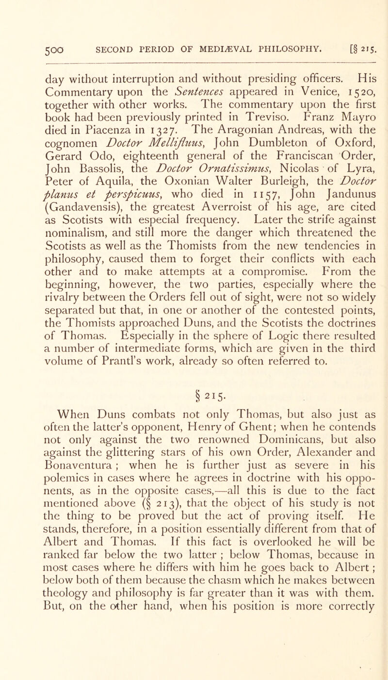 day without interruption and without presiding officers. His Commentary upon the Sentences appeared in Venice, 1520, together with other works. The commentary upon the first book had been previously printed in Treviso. P'ranz Mayro died in Piacenza in 1327. The Aragonian Andreas, with the cognomen Doctor Mellifluus, John Dumbleton of Oxford, Gerard Odo, eighteenth general of the Franciscan Order, John Bassolis, the Doctor Ornatissimus, Nicolas of Lyra, Peter of Aquila, the Oxonian Walter Burleigh, the Doctor planus et perspicuus, who died in 1157, John Jandunus (Gandavensis), the greatest Averroist of his age, are cited as Scotists with especial frequency. Later the strife against nominalism, and still more the danger which threatened the Scotists as well as the Thomists from the new tendencies in philosophy, caused them to forget their conflicts with each other and to make attempts at a compromise. P'rom the beginning, however, the two parties, especially where the rivalry between the Orders fell out of sight, were not so widely separated but that, in one or another of the contested points, the Thomists approached Duns, and the Scotists the doctrines of Thomas. Especially in the sphere of Logic there resulted a number of intermediate forms, w'hich are given in the third volume of Prantl’s work, already so often referred to. §215- When Duns combats not only Thomas, but also just as often the latter’s opponent, Henry of Ghent; when he contends not only against the two renowned Dominicans, but also against the glittering stars of his own Order, Alexander and Bonaventura; when he is further just as severe in his polemics in cases where he agrees in doctrine with his oppo- nents, as in the opposite cases,—all this is due to the fact mentioned above (§ 213), that the object of his study is not the thing to be proved but the act of proving itself. Pie stands, therefore, in a position essentially different from that of Albert and Thomas. If this fact is overlooked he will be ranked far below the two latter ; below Thomas, because in most cases where he differs with him he goes back to Albert; below both of them because the chasm which he makes between theology and philosophy is far greater than it was with them. But, on the other hand, when his position is more correctly