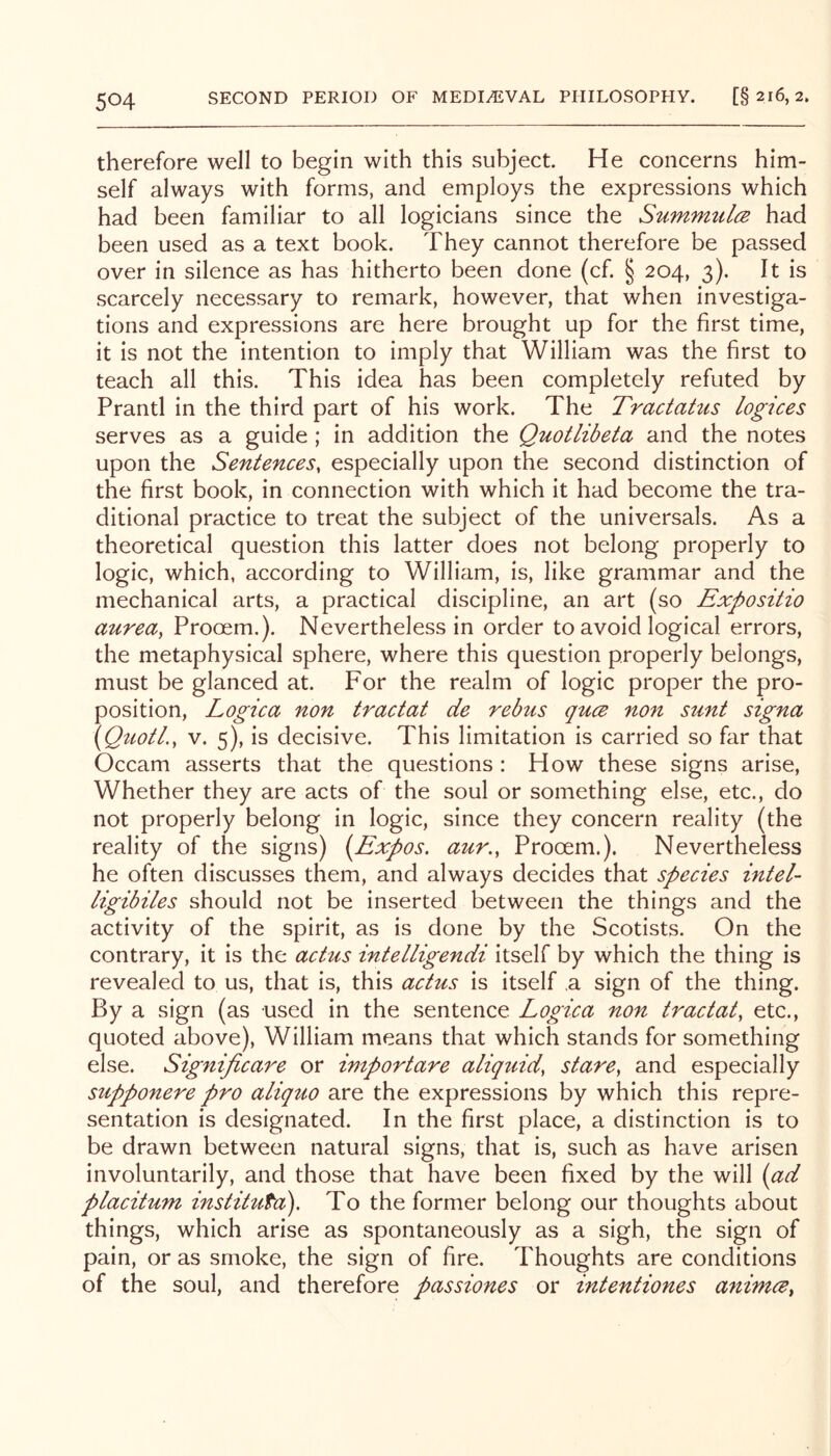 therefore well to begin with this subject. He concerns him- self always with forms, and employs the expressions which had been familiar to all logicians since the SummulcB had been used as a text book. They cannot therefore be passed over in silence as has hitherto been done (cf. § 204, 3). It is scarcely necessary to remark, however, that when investiga- tions and expressions are here brought up for the first time, it is not the intention to imply that William was the first to teach all this. This idea has been completely refuted by Prantl in the third part of his work. The Tractatus logices serves as a guide ; in addition the Quotlibeta and the notes upon the Sentences, especially upon the second distinction of the first book, in connection with which it had become the tra- ditional practice to treat the subject of the universals. As a theoretical question this latter does not belong properly to logic, which, according to William, is, like grammar and the mechanical arts, a practical discipline, an art (so Expositio aurea, Prooem.). Nevertheless in order to avoid logical errors, the metaphysical sphere, where this question properly belongs, must be glanced at. For the realm of logic proper the pro- position, Logica non tractat de rebus qucB non sunt signa \QuotL, V. 5), is decisive. This limitation is carried so far that Occam asserts that the questions : How these signs arise. Whether they are acts of the soul or something else, etc., do not properly belong in logic, since they concern reality (the reality of the signs) (Expos, aur., Prooem.). Nevertheless he often discusses them, and always decides that species intel- ligibiles should not be inserted between the things and the activity of the spirit, as is done by the Scotists. On the contrary, it is the achis intelligendi itself by which the thing is revealed to us, that is, this actus is itself ,a sign of the thing. By a sign (as used in the sentence Logica non tractat, etc., quoted above), William means that which stands for something else. Significare or importare aliquid, stare, and especially supponere pro aliquo are the expressions by which this repre- sentation is designated. In the first place, a distinction is to be drawn between natural signs, that is, such as have arisen involuntarily, and those that have been fixed by the will (ad placitum institufa). To the former belong our thoughts about things, which arise as spontaneously as a sigh, the sign of pain, or as smoke, the sign of fire. Thoughts are conditions of the soul, and therefore passiones or intentiones a^timce,