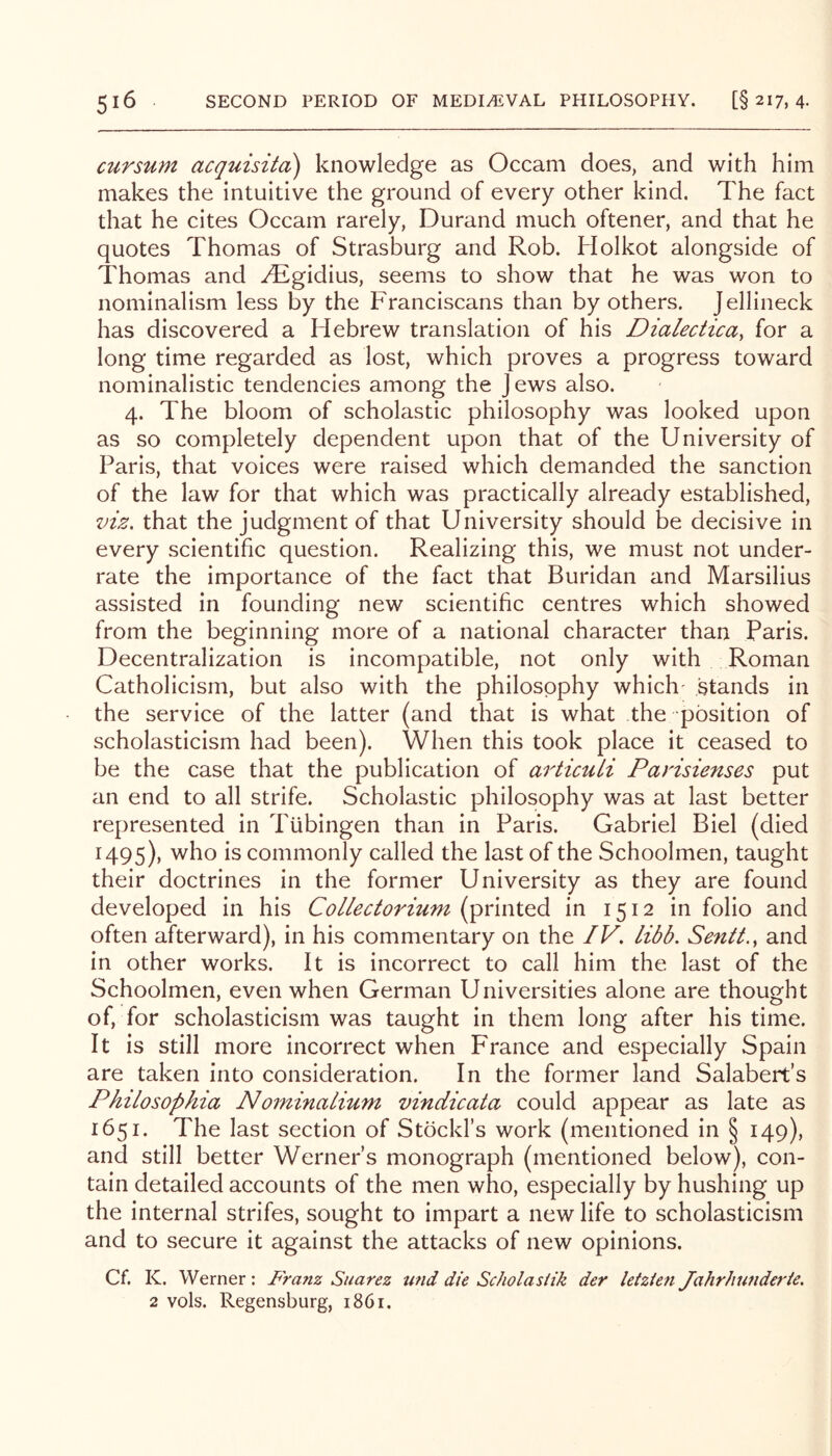 cursum acquisita) knowledge as Occam does, and with him makes the intuitive the ground of every other kind. The fact that he cites Occam rarely, Durand much oftener, and that he quotes Thomas of Strasburg and Rob. Holkot alongside of Thomas and .^gidius, seems to show that he was won to nominalism less by the Franciscans than by others. Jellineck has discovered a Hebrew translation of his Dialecticay for a long time regarded as lost, which proves a progress toward nominalistic tendencies among the jews also. 4. The bloom of scholastic philosophy was looked upon as so completely dependent upon that of the University of Paris, that voices were raised which demanded the sanction of the law for that which was practically already established, viz, that the judgment of that University should be decisive in every scientific question. Realizing this, we must not under- rate the importance of the fact that Buridan and Marsilius assisted in founding new scientific centres which showed from the beginning more of a national character than Paris. Decentralization is incompatible, not only with Roman Catholicism, but also with the philosophy which' stands in the service of the latter (and that is what the position of scholasticism had been). When this took place it ceased to be the case that the publication of articuli Parisienses put an end to all strife. Scholastic philosophy was at last better represented in Tubingen than in Paris. Gabriel Biel (died H95)> 'who is commonly called the last of the Schoolmen, taught their doctrines in the former University as they are found developed in his CoLlectorium (printed in 1512 in folio and often afterward), in his commentary on the IV, libb. Sentt., and in other works. It is incorrect to call him the last of the Schoolmen, even when German Universities alone are thought of, for scholasticism was taught in them long after his time. It is still more incorrect when France and especially Spain are taken into consideration. In the former land Salabert’s Philosophia Nominatium vindicata could appear as late as 1651. The last section of Stockl’s work (mentioned in § 149), and still better Werner’s monograph (mentioned below), con- tain detailed accounts of the men who, especially by hushing up the internal strifes, sought to impart a new life to scholasticism and to secure it against the attacks of new opinions. Cf. K. Werner: Franz Suarez und die Sc/wlasiik der letzien Jahrhunderie. 2 vols. Regensburg, 1861.