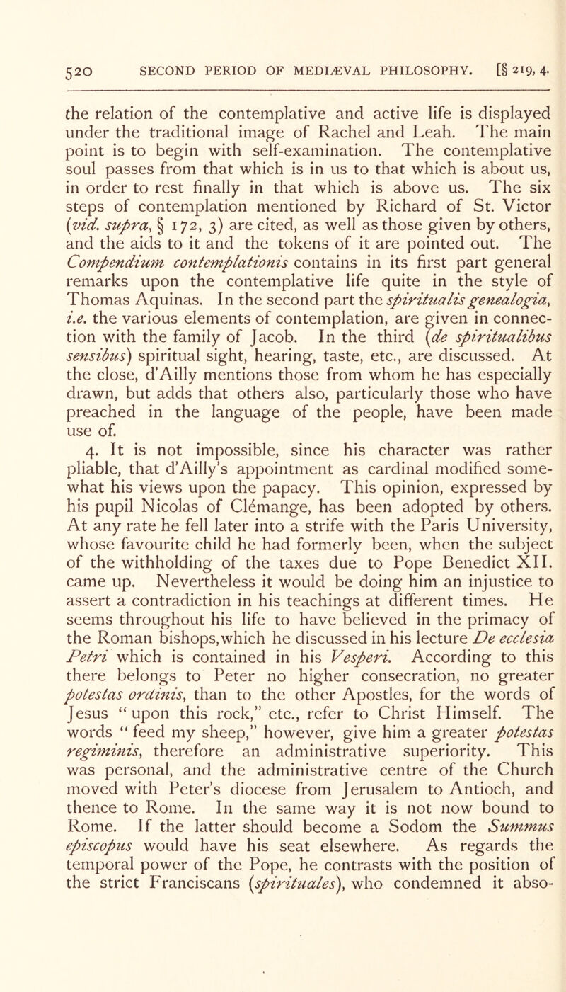 the relation of the contemplative and active life is displayed under the traditional image of Rachel and Leah. The main point is to begin with self-examination. The contemplative soul passes from that which is in us to that which is about us, in order to rest finally in that which is above us. The six steps of contemplation mentioned by Richard of St. Victor (vid, supra, § 172, 3) are cited, as well as those given by others, and the aids to it and the tokens of it are pointed out. The Compendium contemplationis contains in its first part general remarks upon the contemplative life quite in the style of Thomas Aquinas. In the second part the spirihialisgenealogia, i.e, the various elements of contemplation, are given in connec- tion with the family of Jacob. In the third {de spiritualibus sensibzcs) spiritual sight, hearing, taste, etc., are discussed. At the close, d’Ailly mentions those from whom he has especially drawn, but adds that others also, particularly those who have preached in the language of the people, have been made use of. 4. It is not impossible, since his character was rather pliable, that d’Ailly’s appointment as cardinal modified some- what his views upon the papacy. This opinion, expressed by his pupil Nicolas of Clemange, has been adopted by others. At any rate he fell later into a strife with the Paris University, whose favourite child he had formerly been, when the subject of the withholding of the taxes due to Pope Benedict XII. came up. Nevertheless it would be doing him an injustice to assert a contradiction in his teachings at different times. He seems throughout his life to have believed in the primacy of the Roman bishops, which he discussed in his lecture De eccLesia Petri which is contained in his Vesperi, According to this there belongs to Peter no higher consecration, no greater potestas ordinis, than to the other Apostles, for the words of Jesus “upon this rock,” etc., refer to Christ Himself. The words “ feed my sheep,” however, give him a greater potestas regiminis, therefore an administrative superiority. This was personal, and the administrative centre of the Church moved with Peter’s diocese from Jerusalem to Antioch, and thence to Rome. In the same way it is not now bound to Rome. If the latter should become a Sodom the Summus episcopus would have his seat elsewhere. As regards the temporal power of the Pope, he contrasts with the position of the strict Franciscans {spirituales), who condemned it abso-