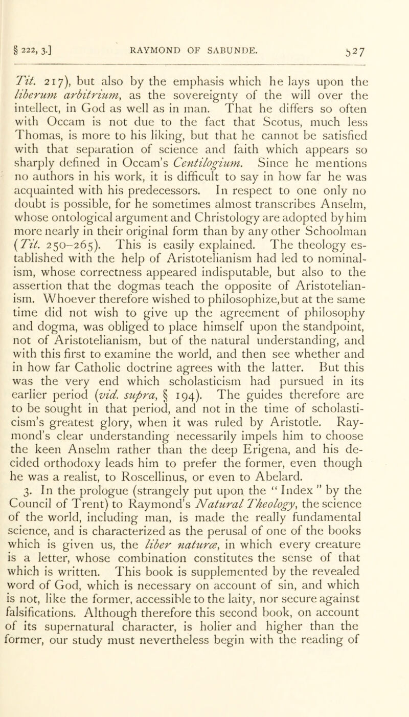 Tit. 217), but also by the emphasis which he lays upon the Liberum arbitrium, as the sovereignty of the will over the intellect, in God as well as in man. That he differs so often with Occam is not due to the fact that Scotus, much less Thomas, is more to his liking, but that he cannot be satisfied with that separation of science and faith which appears so sharply defined in Occam’s Centilogium, Since he mentions no authors in his work, it is difficult to say in how far he was acquainted with his predecessors. In respect to one only no doubt is possible, for he sometimes almost transcribes Anselm, whose ontological argument and Christology are adopted by him more nearly in their original form than by any other Schoolman (2TV. 250-265). This is easily explained. The theology es- tablished with the help of Aristotelianism had led to nominal- ism, whose correctness appeared indisputable, but also to the assertion that the dogmas teach the opposite of Aristotelian- ism. Whoever therefore wished to philosophize,but at the same time did not wish to give up the agreement of philosophy and dogma, was obliged to place himself upon the standpoint, not of Aristotelianism, but of the natural understanding, and with this first to examine the world, and then see whether and in how far Catholic doctrine agrees with the latter. But this was the very end which scholasticism had pursued in its earlier period (vid. supra, § 194). The guides therefore are to be sought in that period, and not in the time of scholasti- cism’s greatest glory, when it was ruled by Aristotle. Ray- mond’s clear understanding necessarily impels him to choose the keen Anselm rather than the deep Erigena, and his de- cided orthodoxy leads him to prefer the former, even though he was a realist, to Roscellinus, or even to Abelard. 3. In the prologue (strangely put upon the “ Index ” by the Council of Trent) to Raymond’s Natural Theology, the science of the world, including man, is made the really fundamental science, and is characterized as the perusal of one of the books which is given us, the liber naturce, in which every creature is a letter, whose combination constitutes the sense of that which is written. This book is supplemented by the revealed word of God, which is necessary on account of sin, and which is not, like the former, accessible to the laity, nor secure against falsifications. Although therefore this second book, on account of its supernatural character, is holier and higher than the former, our study must nevertheless begin with the reading of