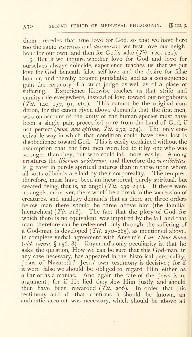 them precedes that true love for God, so that we have here too the same ascenstis and descensus: we first love our neigh- bour for our own, and then for God’s sake 120, 121). 5. But if we inquire whether love for God and love for ourselves always coincide, experience teaches us that we put love for God beneath false self-love and the desire for false honour, and thereby become punishable, and as a consequence gain the certainty of a strict judge, as well as of a place of suffering. Experience likewise teaches us that strife and enmity rule everywhere, instead of love toward our neighbours {Tit. 140, 157, 91, etc.). This cannot be the original con- dition, for the canon given above demands that the first men, who on account of the unity of the human species must have been a single pair, proceeded pure from the hand of God, if not perfect (dene, non optime, Tit. 232, 274). The only con- ceivable way in which that condition could have been lost is disobedience toward God. This is easily explained without the assumption that the first men were led to it by one who was stronger than they, but who could fall more easily. Among creatures the liberum arbitrium, and therefore the vertibilitas, is greater in purely spiritual natures than in those upon whom all sorts of bonds are laid by their corporeality. The tempter, therefore, must have been an incorporeal, purely spiritual, but created being, that is, an angel (Tit. 239-242). If there were no angels, moreover, there would be a break in the succession of creatures, and analogy demands that as there are three orders below man there ' should be three above him (the familiar hierarchies) (Tit. 218). The fact that the glory of God, for which there is no equivalent, was impaired by the fall, and that man therefore can be redeemed only through the suffering of a God-man, is developed (Tit. 250-265), as mentioned above, in complete verbal agreement with Anselm’s Cur Deus homo (vid. stipra, § 156, 8). Raymond’s only peculiarity is, that he asks the question. How we can be sure that this God-man, in any case necessary, has appeared in the historical personality, Jesus of Nazareth.^ Jesus’own testimony is decisive ; for if it were false we should be obliged to regard Him either as a liar or as a maniac. And again the fate of the Jews is an argument ; for if He lied they slew Him justly, and should then have been rewarded (Tit. 206). In order that this testimony and all that confirms it should be known, an authentic account was necessary, which should be above all
