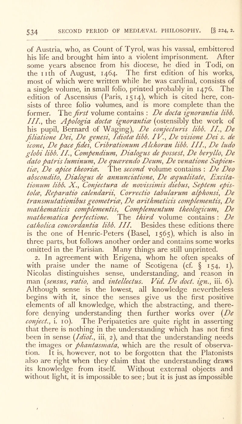 of Austria, who, as Count of Tyrol, was his vassal, embittered his life and brought him into a violent imprisonment. After some years absence from his diocese, he died in Todi, on the nth of August, 1464, The first edition of his works, most of which were written while he was cardinal, consists of a single volume, in small folio, printed probably in 1476. The edition of Ascensius (Paris, 1514), which is cited here, con- sists of three folio volumes, and is more complete than the former. The first volume contains : De docta ignorantia libb, IIL, the Apologia doctce ignoranticB (ostensibly the work of his pupil, Bernard of Waging), De conjecturis libb. II., De fiiliatione Dei, De genesi, Idiotce libb. IV., De visio7te Dei s. de icone, De pace fidei, Cribratiomim Alchoran libb. III., De ludo giobi libb. II., Compendium, Dialogus de possest, De beryllo, De dato patris luminum, De qucerendo Deum, De venatione Sapien- tics, De apice theorice. The second volume contains : De Deo abscondito, Dialogus de annunciatione, De cequalitate, Excita- tiomim libb. X., Conjectura de novisshnis die bus, Septem epis- tolce, Reparatio calendarii, Correctio tabularum alphonsi, De transmutationibus geometrice, De arithmeticis complementis, De mathematicis complementis, Complementum theologicum, De mathematica perfectione. The third volume contains : De catholica concordantia libb. HI. Besides these editions there is the one of Henric-Peters (Basel, 1565), which is also in three parts, but follows another order and contains some works omitted in the Parisian. Many things are still unprinted. 2. In agreement with Erigena, whom he often speaks of with praise under the name of Scotigena (cf. § 154, i), Nicolas distinguishes sense, understanding, and reason in man (sensus, ratio, and intellectus. Vid. De doct. ign., iii. 6). Although sense is the lowest, all knowledge nevertheless begins with it, since the senses give us the first positive elements of all knowledge, which the abstracting, and there- fore denying understanding then further works over i^De conject., i. 10). The Peripatetics are quite right in asserting that there is nothing in the understanding which has not first been in sense {Idiot., iii. 2), and that the understanding needs the images or phantasmata, which are the result of observa- tion. It is, however, not to be forgotten that the Platonists also are right when they claim that the understanding draws its knowledge from itself. Without external objects and without light, it is impossible to see; but it is just as impossible /