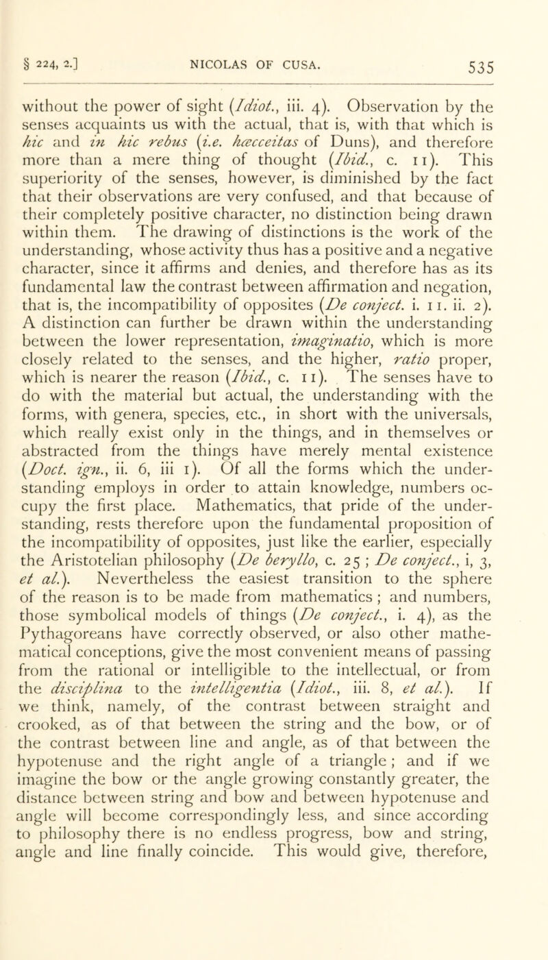 without the power of sight {Idiot., iii. 4). Observation by the senses acquaints us with the actual, that is, with that which is hie and h hie rebus (i.e. hceeeeitas of Duns), and therefore more than a mere thing of thought {Ibid., c. ii). This superiority of the senses, however, is diminished by the fact that their observations are very confused, and that because of their completely positive character, no distinction being drawn within them. The drawing of distinctions is the work of the understanding, whose activity thus has a positive and a negative character, since it affirms and denies, and therefore has as its fundamental law the contrast between affirmation and negation, that is, the incompatibility of opposites {De eo7ijeet. i. 11. ii. 2). A distinction can further be drawn within the understanding between the lower representation, imaginatio, which is more closely related to the senses, and the higher, ratio proper, which is nearer the reason {Ibid., c. ii). The senses have to do with the material but actual, the understanding with the forms, with genera, species, etc., in short with the universals, which really exist only in the things, and in themselves or abstracted from the things have merely mental existence {Doct. ign., ii. 6, iii i). Of all the forms which the under- standing employs in order to attain knowledge, numbers oc- cupy the first place. Mathematics, that pride of the under- standing, rests therefore upon the fundamental proposition of the incompatibility of opposites, just like the earlier, especially the Aristotelian philosophy {De beryllo, c. 25 ; De eonjeet., i, 3, et al.). Nevertheless the easiest transition to the sphere of the reason is to be made from mathematics ; and numbers, those symbolical models of things {De eonjeet., i. 4), as the Pythagoreans have correctly observed, or also other mathe- matical conceptions, give the most convenient means of passing from the rational or intelligible to the intellectual, or from the diseiplina to the mtelligentia {Idiot., iii. 8, et al.). If we think, namely, of the contrast between straight and crooked, as of that between the string and the bow, or of the contrast between line and angle, as of that between the hypotenuse and the right angle of a triangle; and if we imagine the bow or the angle growing constantly greater, the distance between string and bow and between hypotenuse and angle will become correspondingly less, and since according to philosophy there is no endless progress, bow and string, angle and line finally coincide. This would give, therefore,