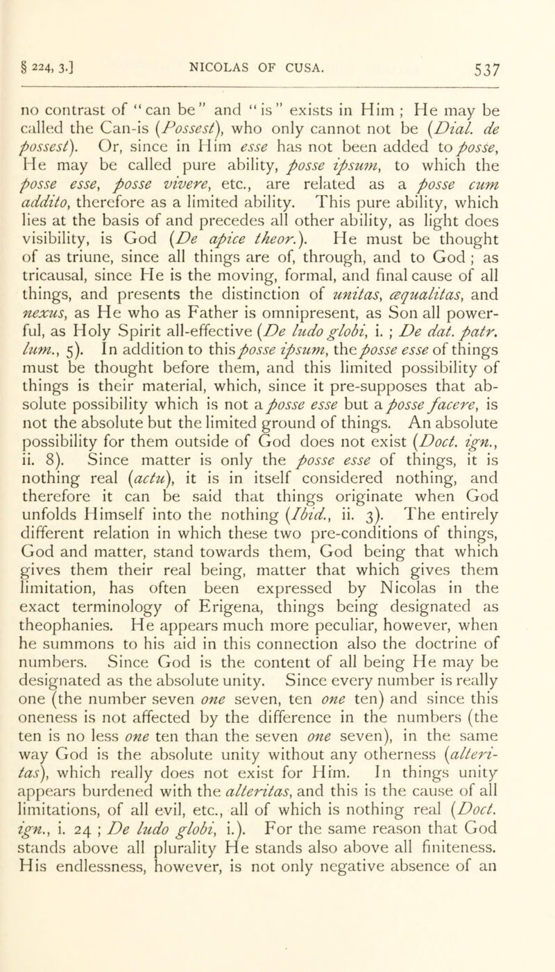 no contrast of “can be” and “is” exists in Him ; He may be called the Can-is [Possest), who only cannot not be i^Dial. de possesi). Or, since in Him esse has not been added to posse, He may be called pure ability, posse ipsuni, to which the posse esse, posse vivere, etc., are related as a posse ctim addito, therefore as a limited ability. This pure ability, which lies at the basis of and precedes all other ability, as light does visibility, is God i^De apice theor.'). He must be thought of as triune, since all things are of, through, and to God ; as tricausal, since He is the moving, formal, and final cause of all things, and presents the distinction of unitas, cequalitas, and nexus, as He who as Father is omnipresent, as Son all power- ful, as Holy Spirit all-effective i^De ludo globi, i. ; De dat. pair, lu7n., 5). In addition to thisposse ipstmi, the posse esse of things must be thought before them, and this limited possibility of things is their material, which, since it pre-supposes that ab- solute possibility which is not -e.posse esse but 2. posse facere, is not the absolute but the limited ground of things. An absolute possibility for them outside of God does not exist {Doct. ign., ii. 8). Since matter is only the posse esse of things, it is nothing real (actu\ it is in itself considered nothing, and therefore it can be said that things originate when God unfolds Himself into the nothing [Ibid., ii. 3). The entirely different relation in which these two pre-conditions of things, God and matter, stand towards them, God being that which gives them their real being, matter that which gives them limitation, has often been expressed by Nicolas in the exact terminology of Erigena, things being designated as theophanies. He appears much more peculiar, however, when he summons to his aid in this connection also the doctrine of numbers. Since God is the content of all being He may be designated as the absolute unity. Since every number is really one (the number seven one seven, ten one ten) and since this oneness is not affected by the difference in the numbers (the ten is no less one ten than the seven one seven), in the same way God is the absolute unity without any otherness {alteri- tas), which really does not exist for Him. In things unity appears burdened with the alteritas, and this is the cause of all limitations, of all evil, etc., all of which is nothing real [DocL ign., i. 24 ; De hido globi, i.). For the same reason that God stands above all plurality He stands also above all fmiteness. His endlessness, however, is not only negative absence of an