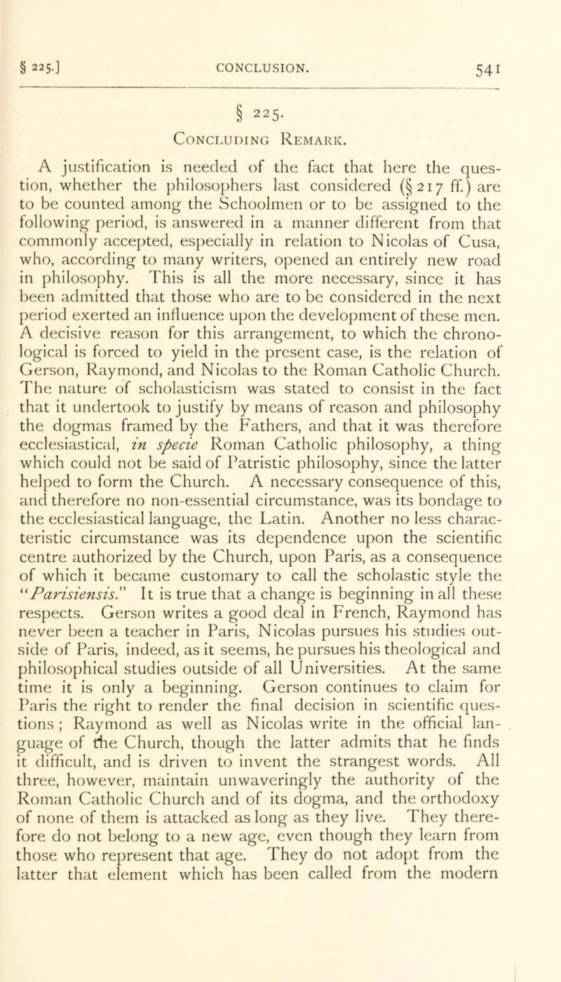 § 225.] § 225. Concluding Remark. A justification is needed of the fact that here the ques- tion, whether the philosophers last considered (§217 ff.) are to be counted among the Schoolmen or to be assigned to the following period, is answered in a manner different from that commonly accepted, especially in relation to Nicolas of Cusa, who, according to many writers, opened an entirely new road in philosophy. This is all the more necessary, since it has been adniitted that those who are to be considered in the next period exerted an influence upon the development of these men. A decisive reason for this arrangement, to which the chrono- logical is forced to yield in the present case, is the relation of Gerson, Raymond, and Nicolas to the Roman Catholic Church. The nature of scholasticism was stated to consist in the fact that it undertook to justify by means of reason and philosophy the dogmas framed by the Fathers, and that it was therefore ecclesiastical, in specie Roman Catholic philosophy, a thing which could not be said of Patristic philosophy, since the latter helped to form the Church. A necessary consequence of this, and therefore no non-essential circumstance, was its bondage to the ecclesiastical language, the Latin. Another no less charac- teristic circumstance was its dependence upon the scientific centre authorized by the Church, upon Paris, as a consequence of which it became customary to call the scholastic style the ''ParisiensisP It is true that a change is beginning in all these respects. Gerson writes a good deal in French, Raymond has never been a teacher in Paris, Nicolas pursues his studies out- side of Paris, indeed, as it seems, he pursues his theological and philosophical studies outside of all Universities. At the same time it is only a beginning. Gerson continues to claim for Paris the right to render the final decision in scientific ques- tions ; Raymond as well as Nicolas write in the official lan- guage of the Church, though the latter admits that he finds it difficult, and is driven to invent the strangest words. All three, however, maintain unwaveringly the authority of the Roman Catholic Church and of its dogma, and the orthodoxy of none of them is attacked as long as they live. They there- fore do not belong to a new age, even though they learn from those who represent that age. They do not adopt from the latter that element which has been called from the modern