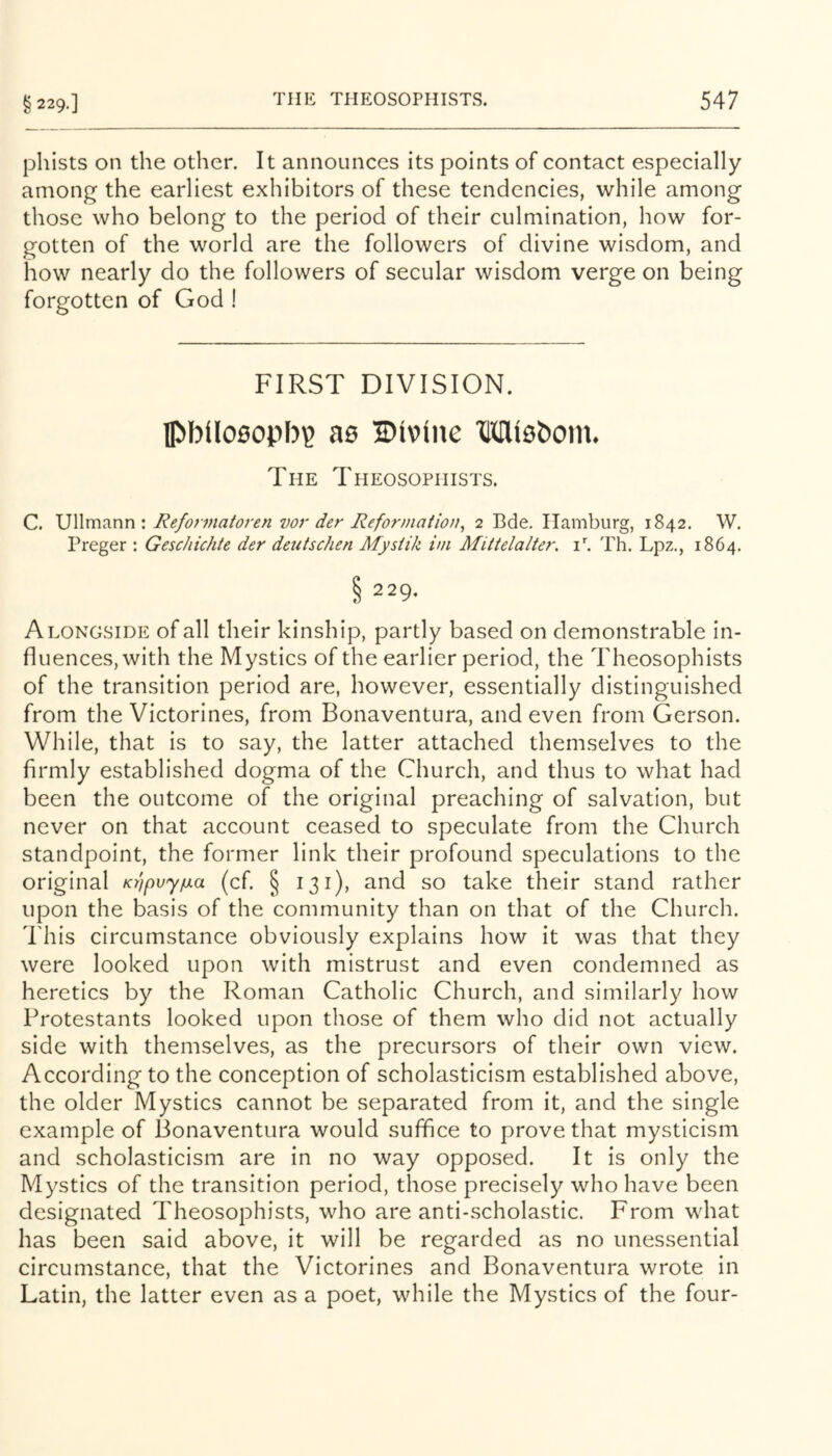 phists on the other. It announces its points of contact especially among the earliest exhibitors of these tendencies, while among those who belong to the period of their culmination, how for- gotten of the world are the followers of divine wisdom, and how nearly do the followers of secular wisdom verge on being forgotten of God ! FIRST DIVISION. IPbllosopb? as Divine Misbom. The Theosopiiists. C. Ullmann : Refonnatoren vor der Reformation^ 2 Bde, Hamburg, 1842. W. Preger : Geschichte der deutschen Mysiik im Miitelalter. Th. Lpz., 1864. § 229. Alongside of all their kinship, partly based on demonstrable in- fluences, with the Mystics of the earlier period, the Theosophists of the transition period are, however, essentially distinguished from the Victorines, from Bonaventura, and even from Gerson. While, that is to say, the latter attached themselves to the firmly established dogma of the Church, and thus to what had been the outcome of the original preaching of salvation, but never on that account ceased to speculate from the Church standpoint, the former link their profound speculations to the original Ki]pvy^a (cf. § 131), and so take their stand rather upon the basis of the community than on that of the Church, d'his circumstance obviously explains how it was that they were looked upon with mistrust and even condemned as heretics by the Roman Catholic Church, and similarly how Protestants looked upon those of them who did not actually side with themselves, as the precursors of their own view. According to the conception of scholasticism established above, the older Mystics cannot be separated from it, and the single example of Bonaventura would suffice to prove that mysticism and scholasticism are in no way opposed. It is only the Mystics of the transition period, those precisely who have been designated Theosophists, who are anti-scholastic. From what has been said above, it will be regarded as no unessential circumstance, that the Victorines and Bonaventura wrote in Latin, the latter even as a poet, while the Mystics of the four-