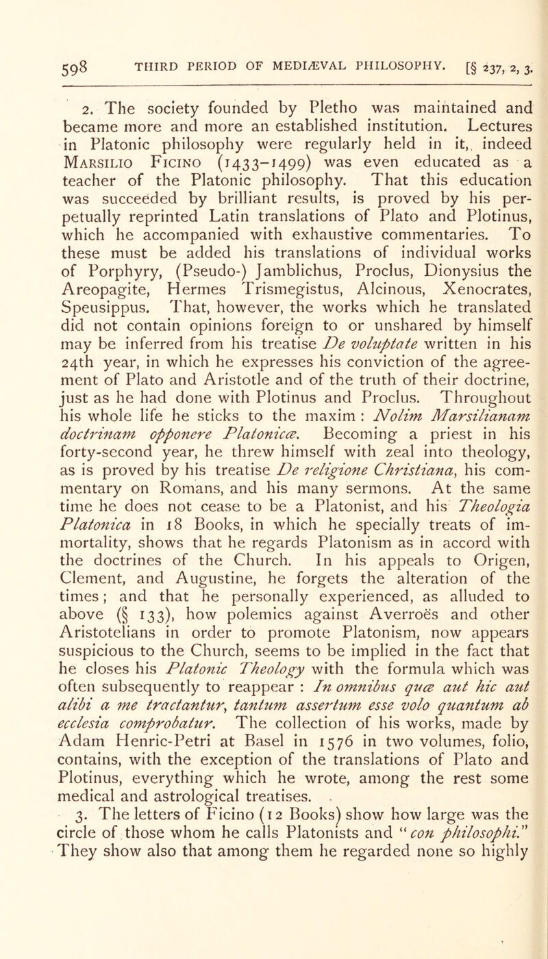 2. The society founded by Pletho was maintained and became more and more an established institution. Lectures in Platonic philosophy were regularly held in it,, indeed Marsilio Ficino (1433-1499) was even educated as a teacher of the Platonic philosophy. That this education was succeeded by brilliant results, is proved by his per- petually reprinted Latin translations of Plato and Plotinus, which he accompanied with exhaustive commentaries. To these must be added his translations of individual works of Porphyry, (Pseudo-) Jamblichus, Proclus, Dionysius the Areopagite, Hermes Trismegistus, Alcinous, Xenocrates, Speusippus. That, however, the works which he translated did not contain opinions foreign to or unshared by himself may be inferred from his treatise De voluptate written in his 24th year, in which he expresses his conviction of the agree- ment of Plato and Aristotle and of the truth of their doctrine, just as he had done with Plotinus and Proclus. Throughout his whole life he sticks to the maxim : Nolim Marsilianam doctrinam opponere Platonicce. Becoming a priest in his forty-second year, he threw himself with zeal into theology, as is proved by his treatise De religione Christiana, his com- mentary on Romans, and his many sermons. At the same time he does not cease to be a Platonist, arid his Theologia Platonica in i8 Books, in which he specially treats of im- mortality, shows that he regards Platonism as in accord with the doctrines of the Church. In his appeals to Origen, Clement, and Augustine, he forgets the alteration of the times; and that he personally experienced, as alluded to above (§ 133), how polemics against Averroes and other Aristotelians in order to promote Platonism, now appears suspicious to the Church, seems to be implied in the fact that he closes his Platonic Theology with the formula which was often subsequently to reappear : In om^iibus qncB aut hie aut alibi a me tractantnr, tantum assertum esse volo quantum ab ecclesia comprobatur. The collection of his works, made by Adam Henric-Petri at Basel in 1576 in two volumes, folio, contains, with the exception of the translations of Plato and Plotinus, everything which he wrote, among the rest some medical and astrological treatises. 3. The letters of P'icino (12 Books) show how large was the circle of those whom he calls Platonists and ''con philosophic They show also that among them he regarded none so highly