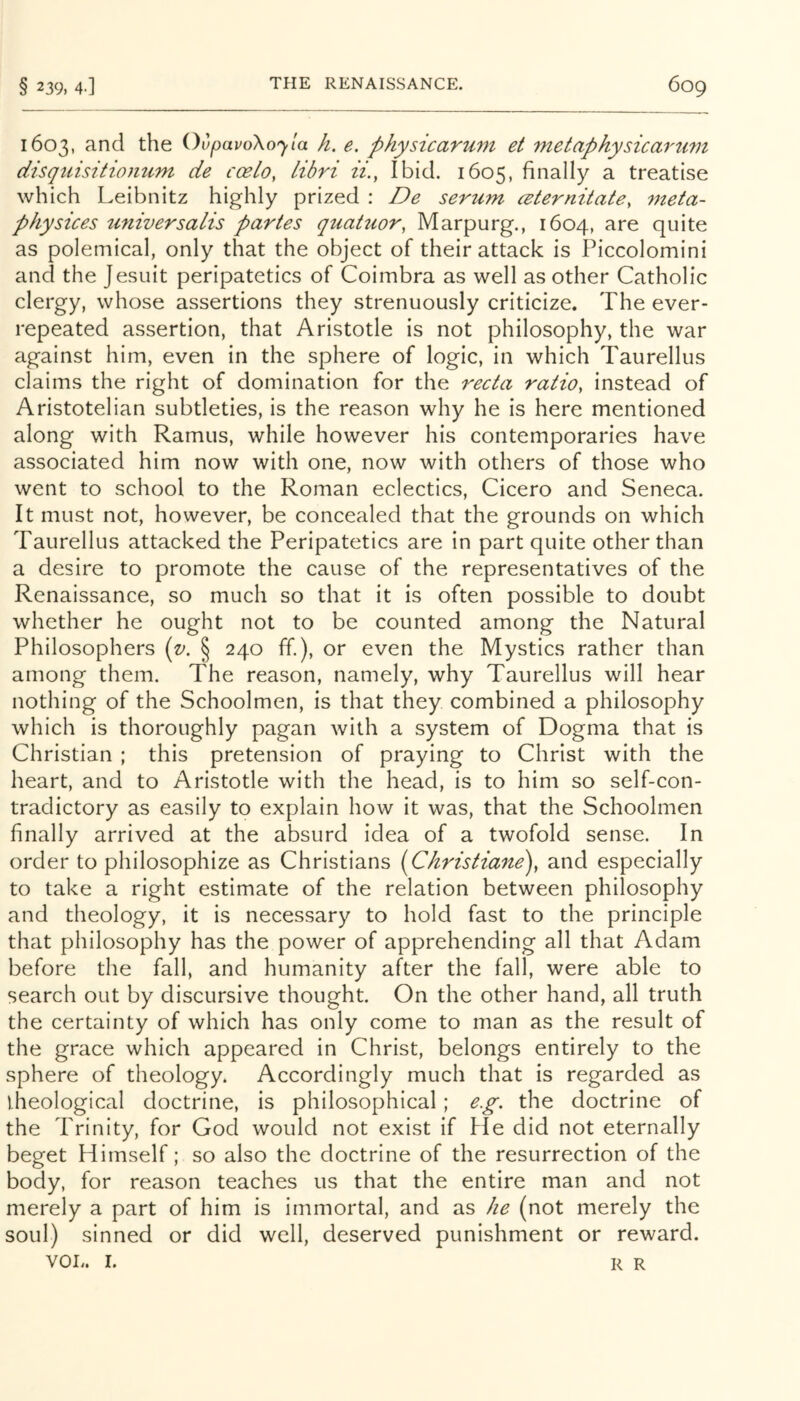 1603, and the OvpavoXojla h. e. physicarum et metaphysicartim disquisitiomim de coelo, Libri ii., Ibid. 1605, finally a treatise which Leibnitz highly prized : De serum ceternitate, meta- physices universalis partes quatuor, Marpurg., 1604, are quite as polemical, only that the object of their attack is Piccolomini and the Jesuit peripatetics of Coimbra as well as other Catholic clergy, whose assertions they strenuously criticize. The ever- repeated assertion, that Aristotle is not philosophy, the war against him, even in the sphere of logic, in which Taurellus claims the right of domination for the recta ratio, instead of Aristotelian subtleties, is the reason why he is here mentioned along with Ramus, while however his contemporaries have associated him now with one, now with others of those who went to school to the Roman eclectics, Cicero and Seneca. It must not, however, be concealed that the grounds on which Taurellus attacked the Peripatetics are in part quite other than a desire to promote the cause of the representatives of the Renaissance, so much so that it is often possible to doubt whether he ought not to be counted among the Natural Philosophers (v. § 240 ff.), or even the Mystics rather than among them. The reason, namely, why Taurellus will hear nothing of the Schoolmen, is that they combined a philosophy which is thoroughly pagan with a system of Dogma that is Christian ; this pretension of praying to Christ with the heart, and to Aristotle with the head, is to him so self-con- tradictory as easily to explain how it was, that the Schoolmen finally arrived at the absurd idea of a twofold sense. In order to philosophize as Christians (Christiane\ and especially to take a right estimate of the relation between philosophy and theology, it is necessary to hold fast to the principle that philosophy has the power of apprehending all that Adam before the fall, and humanity after the fall, were able to search out by discursive thought. On the other hand, all truth the certainty of which has only come to man as the result of the grace which appeared in Christ, belongs entirely to the sphere of theology. Accordingly much that is regarded as iheological doctrine, is philosophical; e.g. the doctrine of the Trinity, for God would not exist if He did not eternally beget Himself; so also the doctrine of the resurrection of the body, for reason teaches us that the entire man and not merely a part of him is immortal, and as he (not merely the soul) sinned or did well, deserved punishment or reward. VOL. I. R R