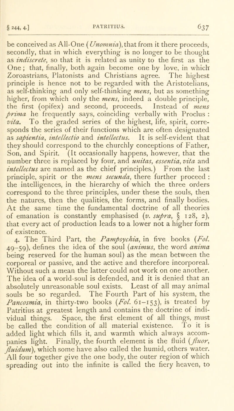 be conceived as All-One (U7iom7iia),\\\'dX from it there proceeds, secondly, that in which everything is no longer to be thought as indiscrete, so that it is related as unity to the first as the One ; that, finally, both again become one by love, in which Zoroastrians, Platonists and Christians agree. The highest principle is hence not to be regarded with the Aristotelians, as self-thinking and only self-thinking mens, but as something higher, from which only the mens, indeed a double principle, the first (opifex) and second, proceeds. Instead of mens prima he frequently says, coinciding verbally with Proclus : vita. To the graded series of the highest, life, spirit, corre- sponds the series of their functions which are often designated as sapientia, intellectio and intellecttLS. It is self-evident that they should correspond to the churchly conceptions of Father, Son, and Spirit. (It occasionally happens, however, that the number three is replaced by four, and unitas, essentia, vita and intellectus are named as the chief principles.) From the last principle, spirit or the mens secunda, there further proceed : the intelligences, in the hierarchy of which the three orders correspond to the three principles, under these the souls, then the natures, then the qualities, the forms, and finally bodies. At the same time the fundamental doctrine of all theories of emanation is constantly emphasised (v. supra, § 128, 2), that every act of production leads to a lower not a higher form of existence. 4. The Third Part, the Pampsychia, in five books {FoL 49-59), defines the idea of the soul {animus, the word anima being reserved for the human soul) as the mean between the corporeal or passive, and the active and therefore incorporeal. Without such a mean the latter could not work on one another. The idea of a world-soul is defended, and it is denied that an absolutely unreasonable soul exists. Least of all may animal souls be so regarded. The Fourth Part of his system, the Pancosmia, in thirty-two books (Ah/. 61-153), treated by Patritius at greatest length and contains the doctrine of indi- vidual things. Space, the first element of all things, must be called the condition of all material existence. To it is added light which fills it, and warmth which always accom- panies light. Finally, the fourth element is the fluid {fluor, pluidum), which some have also called the humid, others water. All four together give the one body, the outer region of which spreading out into the infinite is called the fiery heaven, to