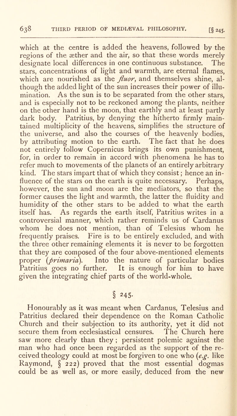 which at the centre is added the heavens, followed by the regions of the sether and the air, so that these words merely designate local differences in one continuous substance. The stars, concentrations of light and warmth, are eternal flames, which are nourished as the fluor^ and themselves shine, al- though the added light of the sun increases their power of illu- mination. As the sun is to be separated from the other stars, and is especially not to be reckoned among the plants, neither on the other hand is the moon, that earthly and at least partly dark body. Patritius, by denying the hitherto firmly main- tained multiplicity of the heavens, simplifies the structure of the universe, and also the courses of the heavenly bodies, by attributing motion to the earth. The fact that he does not entirely follow Copernicus brings its own punishment, for, in order to remain in accord with phenomena he has to refer much to movements of the planets of an entirely arbitrary kind. The stars impart that of which they consist; hence an in- fluence of the stars on the earth is quite necessary. Perhaps, however, the sun and moon are the mediators, so that the former causes the light and warmth, the latter the fluidity and humidity of the other stars to be added to what the earth itself has. As regards the earth itself, Patritius writes in a controversial manner, which rather reminds us of Cardanus whom he does not mention, than of Telesius whom he frequently praises. Fire is to be entirely excluded, and with the three other remaining elements it is never to be forgotten that they are composed of the four above-mentioned elements proper i^primaria). Into the nature of particular bodies Patritius goes no further. It is enough for him to have given the integrating chief parts of the world-whole. § 245. Honourably as it was meant when Cardanus, Telesius and Patritius declared their dependence on the Roman Catholic Church and their subjection to its authority, yet it did not secure them from ecclesiastical censures. The Church here saw more clearly than they ; persistent polemic against the man who had once been regarded as the support of the re- ceived theology could at most be forgiven to one who (e,g, like Raymond, § 222) proved that the most essential dogmas could be as well as, or more easily, deduced from the new