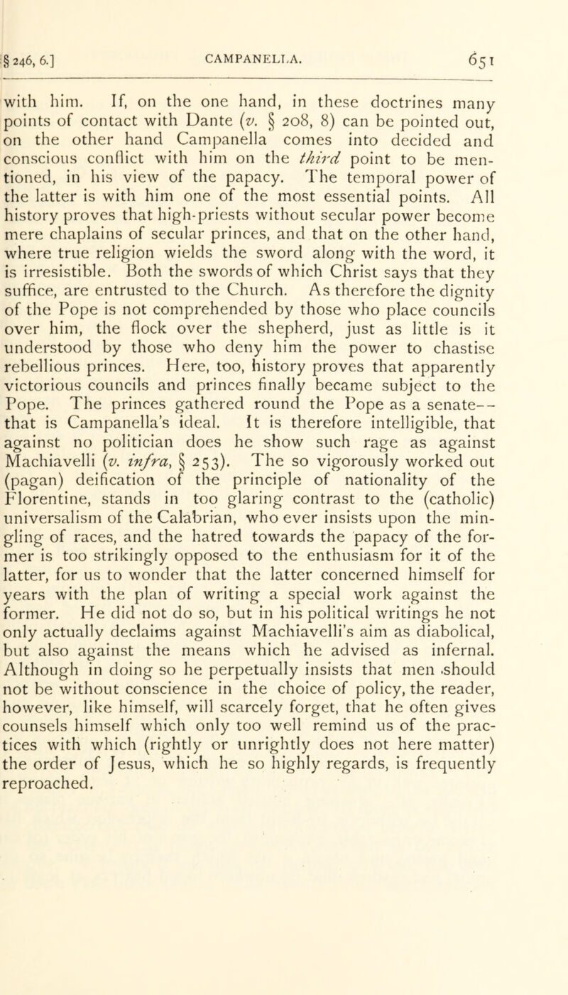 with him. If, on the one hand, in these doctrines many points of contact with Dante {v. § 208, 8) can be pointed out, on the other hand Campanella comes into decided and conscious conflict with him on the third point to be men- tioned, in his view of the papacy. The temporal power of the latter is with him one of the most essential points. All history proves that high-priests without secular power become mere chaplains of secular princes, and that on the other hand, where true religion wields the sword along with the word, it is irresistible. Both the swords of which Christ says that they suffice, are entrusted to the Church. As therefore the dignity of the Pope is not comprehended by those who place councils over him, the flock over the shepherd, just as little is it understood by those who deny him the power to chastise rebellious princes. Here, too, history proves that apparently victorious councils and princes finally became subject to the Pope. The princes gathered round the Pope as a senate-- that is Campanella s ideal. It is therefore intelligible, that against no politician does he show such rage as against Machiavelli {v. infra, § 253). The so vigorously worked out (pagan) deification of the principle of nationality of the Pdorentine, stands in too glaring contrast to the (catholic) universalism of the Calabrian, who ever insists upon the min- gling of races, and the hatred towards the papacy of the for- mer is too strikingly opposed to the enthusiasm for it of the latter, for us to wonder that the latter concerned himself for years with the plan of writing a special work against the former. He did not do so, but in his political writings he not only actually declaims against Machiavelli’s aim as diabolical, but also against the means which he advised as infernal. Although in doing so he perpetually insists that men .should not be without conscience in the choice of policy, the reader, however, like himself, will scarcely forget, that he often gives counsels himself which only too well remind us of the prac- tices with which (rightly or unrightly does not here matter) the order of Jesus, which he so highly regards, is frequently reproached.