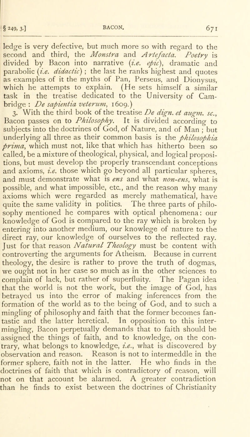 ledge is very defective, but much more so with regard to the second and third, the Monstra and Artefacta. Poetry is divided by Bacon into narrative {i.e. epic), dramatic and parabolic (i.e. didactic) ; the last he ranks highest and quotes as examples of it the myths of Pan, Perseus, and Dionysus, which he attempts to explain. (He sets himself a similar task in the treatise dedicated to the University of Cam- bridge : De sapientia veteriLm, 1609.) 3. With the third book of the treatise De dign. et atcgm. sc., Bacon passes on to Philosophy. It is divided according to subjects into the doctrines of God, of Nature, and of Man ; but underlying all three as their common basis is the phUosophia prima, which must not, like that which has hitherto been so called, be a mixture of theological, physical, and logical proposi- tions, but must develop the properly transcendant conceptions and axioms, i.e. those which go beyond all particular spheres, and must demonstrate what is ens and what non-ens, what is possible, and what impossible, etc., and the reason why many axioms which were regarded as merely mathematical, have quite the same validity in politics. The three parts of philo- sophy mentioned he compares with optical phenomena: our knowledge of God is compared to the ray which is broken by entering into another medium, our knowlege of nature to the direct ray, our knowledge of ourselves to the reflected ray. Just for that reason Natural Theology must be content with controverting the arguments for Atheism. Because in current theology, the desire is rather to prove the truth of dogmas, we ought not in her case so much as in the other sciences to complain of lack, but rather of superfluity. The Pagan idea that the world is not the work, but the image of God, has betrayed us into the error of making inferences from the formation of the world as to the being of God, and to such a mingling of philosophy and faith that the former becomes fan- tastic and the latter heretical. In opposition to this inter- mingling, Bacon perpetually demands that to faith should be assigned the things of faith, and to knowledge, on the con- trary, what belongs to knowledge, i.e., what is discovered by observation and reason. Reason is not to intermeddle in the former sphere, faith not in the latter. He who finds in the doctrines of faith that which is contradictory of reason, will not on that account be alarmed. A greater contradiction than he finds to exist between the doctrines of Christianity