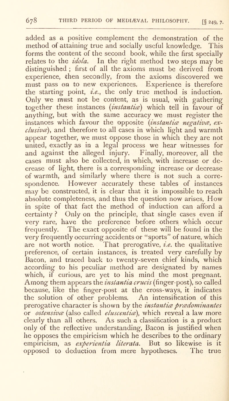 added as a. positive complement the demonstration of the method of attaining true and socially useful knowledge. This forms the content of the second book, while the first specially relates to the idola. In the right method two steps may be distinguished ; first of all the axioms must be derived from experience, -then secondly, from the axioms discovered we must pass on to new experiences. Experience is therefore the starting point, z,e., the only true method is induction. Only we must not be content, as is usual, with gathering together these instances (instantice) which tell in favour of anything, but with the same accuracy we must register the instances which favour the opposite {instantics negatives, ex- clusives), and therefore to all cases in which light and warmth appear together, we must oppose those in which they are not united, exactly as in a legal process we hear witnesses for and against the alleged injury. Finally, moreover, all the cases must also be collected, in which, with increase or de- crease of light, there is a corresponding increase or decrease of warmth, and similarly where there is not such a corre- spondence. However accurately these tables of instances may be constructed, it is clear that it is impossible to reach absolute completeness, and thus the question now arises, How in spite of that fact the method of induction can afford a certainty t Only on the principle, that single cases even if very rare, have the preference before others which occur frequently. The exact opposite of these will be found in the very frequently occurring accidents or “sports” of nature, which are not worth notice. That prerogative, i.e. the qualitative preference, of certain instances, is treated very carefully by Bacon, and traced back to twenty-seven chief kinds, which according to his peculiar method are designated by names which, if curious, are yet to his mind the most pregnant. Among them appears the insiantia crucis (finger-post), so called because, like the finger-post at the cross-ways, it indicates the solution of other problems. An intensification of this prerogative character is shown by the instanticspreedominantes or ostensivee (also called ehcscentice), which reveal a law more clearly than all others. As such a classification is a product only of the reflective understanding. Bacon is justified when he opposes the empiricism which he describes to the ordinary empiricism, as experientia literata. But so likewise is it opposed to deduction from mere hypotheses. The true