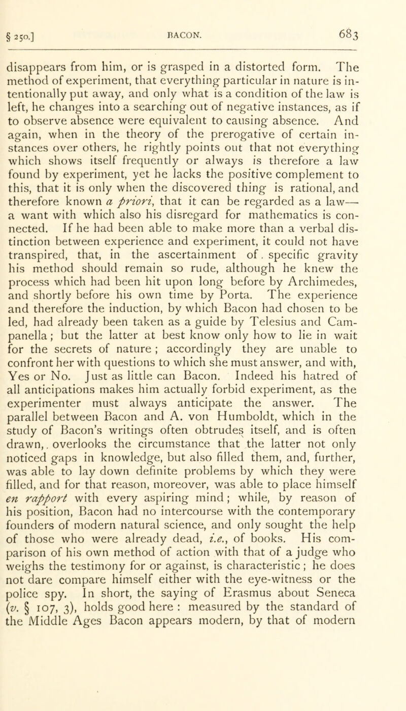 disappears from him, or is grasped in a distorted form. The method of experiment, that everything particular in nature is in- tentionally put away, and only what is a condition of the law is left, he changes into a searching out of negative instances, as if to observe absence were equivalent to causing absence. And again, when in the theory of the prerogative of certain in- stances over others, he rightly points out that not everything which shows itself frequently or always is therefore a law found by experiment, yet he lacks the positive complement to this, that it is only when the discovered thing is rational, and therefore known a priori, that it can be regarded as a law— a want with which also his disregard for mathematics is con- nected. If he had been able to make more than a verbal dis- tinction between experience and experiment, it could not have transpired, that, in the ascertainment of. specific gravity his method should remain so rude, although he knew the process which had been hit upon long before by Archimedes, and shortly before his own time by Porta. The experience and therefore the induction, by which Bacon had chosen to be led, had already been taken as a guide by Telesius and Cam- panella; but the latter at best know only how to lie in wait for the secrets of nature ; accordingly they are unable to confront her with questions to which she must answer, and with, Yes or No. Just as little can Bacon. Indeed his hatred of all anticipations makes him actually forbid experiment, as the experimenter must always anticipate the answer. The parallel between Bacon and A. von Humboldt, which in the study of Bacon’s writings often obtrudes itself, and is often drawn,. overlooks the circumstance that the latter not only noticed gaps in knowledge, but also filled them, and, further, was able to lay down definite problems by which they were filled, and for that reason, moreover, was able to place himself en rapport with every aspiring mind; while, by reason of his position. Bacon had no intercourse with the contemporary founders of modern natural science, and only sought the help of those who were already dead, i.e., of books. His com- parison of his own method of action with that of a judge who weighs the testimony for or against, is characteristic; he does not dare compare himself either with the eye-witness or the police spy. In short, the saying of Erasmus about Seneca {v. § 107, 3), holds good here : measured by the standard of the Middle Ages Bacon appears modern, by that of modern