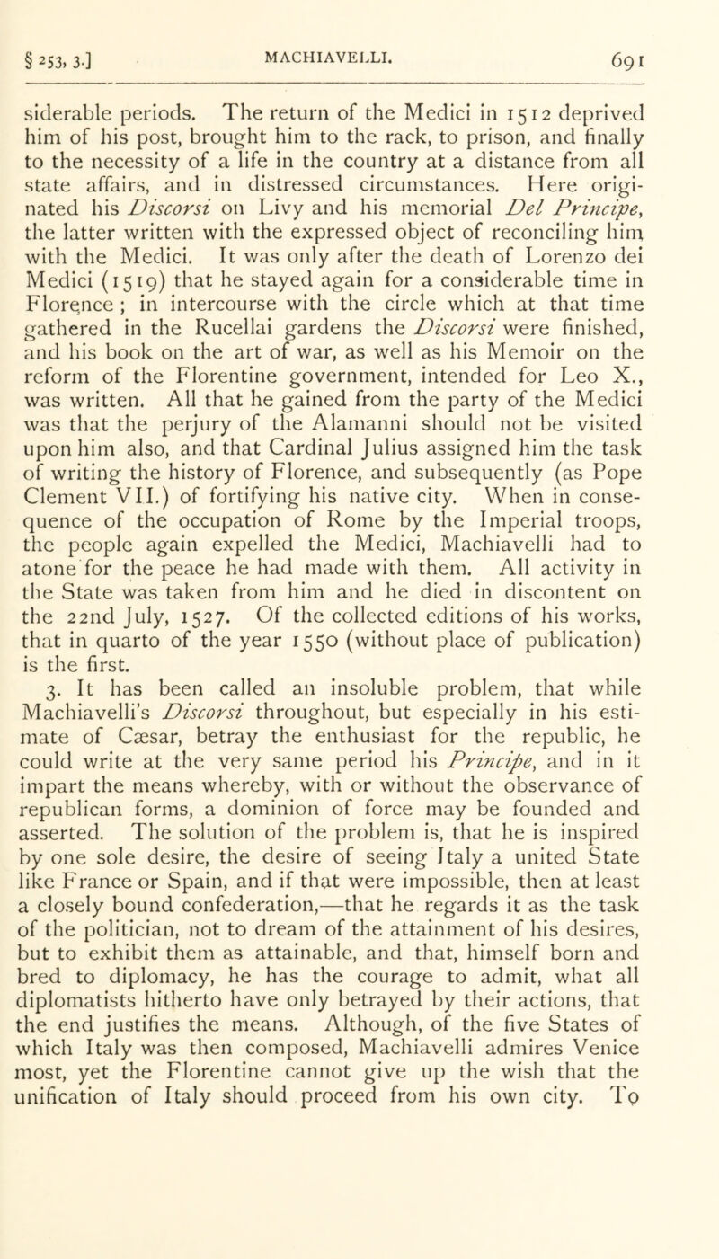 siderable periods. The return of the Medici in 1512 deprived him of his post, brought him to the rack, to prison, and finally to the necessity of a life in the country at a distance from all state affairs, and in distressed circumstances. Here origi- nated his Discorsi on Livy and his memorial Del Principe, the latter written with the expressed object of reconciling him with the Medici. It was only after the death of Lorenzo dei Medici (1519) that he stayed again for a considerable time in Florence ; in intercourse with the circle which at that time gathered in the Rucellai gardens the Discorsi were finished, and his book on the art of war, as well as his Memoir on the reform of the Florentine government, intended for Leo X., was written. All that he gained from the party of the Medici was that the perjury of the Alamanni should not be visited upon him also, and that Cardinal Julius assigned him the task of writing the history of Florence, and subsequently (as Pope Clement VII.) of fortifying his native city. When in conse- quence of the occupation of Rome by the Imperial troops, the people again expelled the Medici, Machiavelli had to atone for the peace he had made with them. All activity in the State was taken from him and he died in discontent on the 22nd July, 1527. Of the collected editions of his works, that in quarto of the year 1550 (without place of publication) is the first. 3. It has been called an insoluble problem, that while Machiavelli’s Discorsi throughout, but especially in his esti- mate of Caesar, betray the enthusiast for the republic, he could write at the very same period his Principe, and in it impart the means whereby, with or without the observance of republican forms, a dominion of force may be founded and asserted. The solution of the problem is, that he is inspired by one sole desire, the desire of seeing Italy a united State like Pranee or Spain, and if that were impossible, then at least a closely bound confederation,—that he regards it as the task of the politician, not to dream of the attainment of his desires, but to exhibit them as attainable, and that, himself born and bred to diplomacy, he has the courage to admit, what all diplomatists hitherto have only betrayed by their actions, that the end justifies the means. Although, of the five States of which Italy was then composed, Machiavelli admires Venice most, yet the Florentine cannot give up the wish that the unification of Italy should proceed from his own city. To