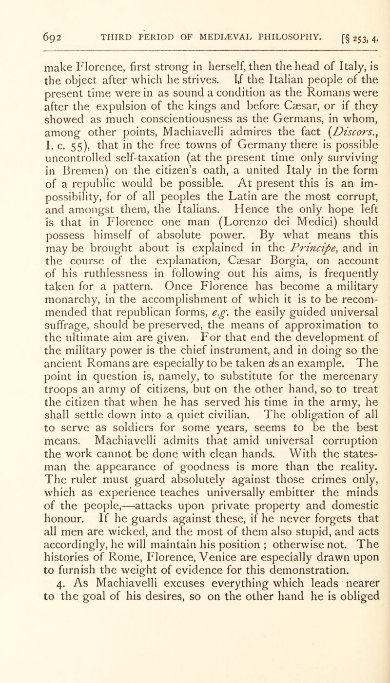 make Florence, first strong in herself, then the head of Italy, is the object after which he strives. 1/ the Italian people of the present time were in as sound a condition as the Romans were after the expulsion of the kings and before Csesar, or if they showed as much conscientiousness as the Germans, in whom, among other points, Machiavelli admires the fact [Discors., I. c. 55), that in the free towns of Germany there is possible uncontrolled self-taxation (at the present time only surviving in Bremen) on the citizen’s oath, a united Italy in the form of a republic would be possible. At present this is an im- possibility, for of all peoples the Latin are the most corrupt, and amongst them, the Italians. Hence the only hope left is that in Florence one man (Lorenzo del Medici) should possess himself of absolute power. By what means this may be brought about is explained in the Principe, and in the course of the explanation, Csesar Borgia, on account of his ruthlessness in following out his aims, is frequently taken for a pattern. Once Florence has become a military monarchy, in the accomplishment of which it is to be recom- mended that republican forms, e.g, the easily guided universal suffrage, should be preserved, the means of approximation to the ultimate aim are given. For that end the development of the military power is the chief instrument, and in doing so the ancient Romans are especially to be taken a!s an example. The point in question is, namely, to substitute for the mercenary troops an army of citizens, but on the other hand, so to treat the citizen that when he has served his time in the army, he shall settle down into a quiet civilian. The obligation of all to serve as soldiers for some years, seems to be the best means. Machiavelli admits that amid universal corruption the work cannot be done with clean hands. With the states- man the appearance of goodness is more than the reality. The ruler must guard absolutely against those crimes only, w'hich as experience teaches universally embitter the minds of the people,—attacks upon private property and domestic honour. If he guards against these, if he never forgets that all men are wicked, and the most of them also stupid, and acts accordingly, he will maintain his position ; otherwise not. The histories of Rome, Florence, Venice are especially drawn upon to furnish the weight of evidence for this demonstration. 4. As Machiavelli excuses everything which leads nearer to the goal of his desires, so on the other hand he is obliged