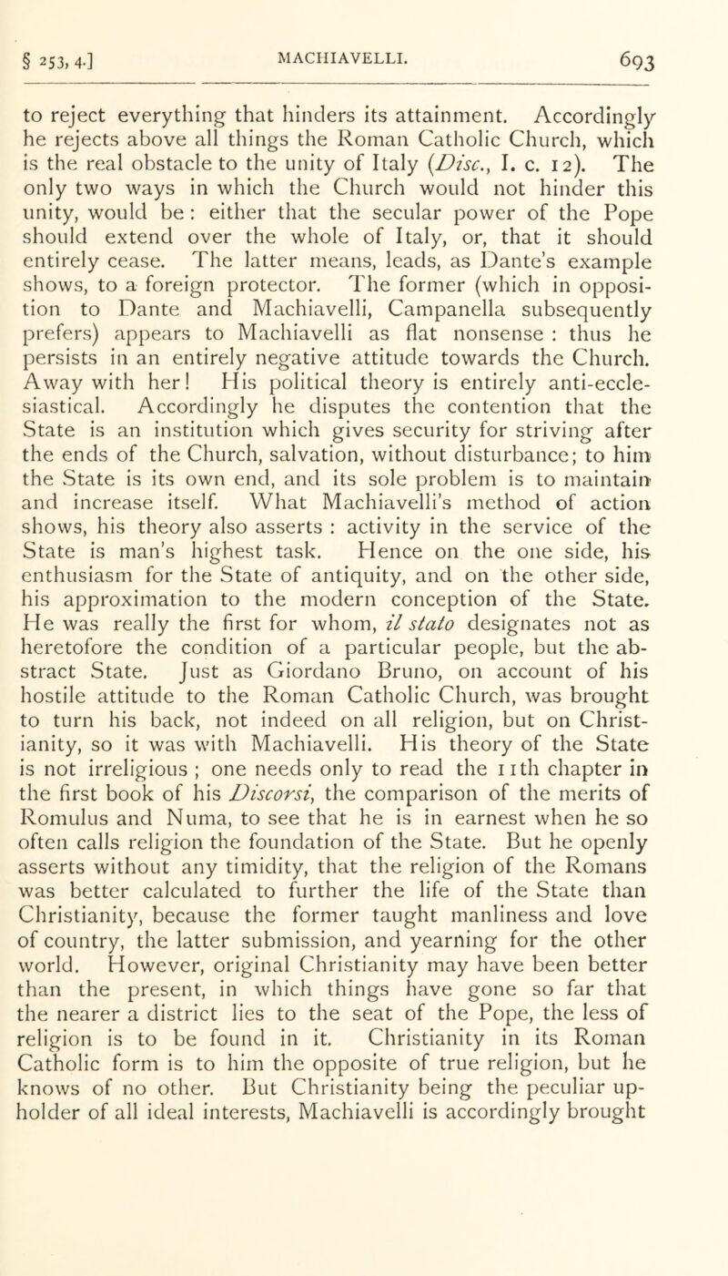 to reject everything that hinders its attainment. Accordingly he rejects above all things the Roman Catholic Church, which is the real obstacle to the unity of Italy {Disc., I. c. 12). The only two ways in which the Church would not hinder this unity, would be : either that the secular power of the Pope should extend over the whole of Italy, or, that it should entirely cease. The latter means, leads, as Dante’s example shows, to a foreign protector. The former (which in opposi- tion to Dante and Machiavelli, Campanella subsequently prefers) appears to Machiavelli as flat nonsense : thus he persists in an entirely negative attitude towards the Church. Away with her! His political theory Is entirely anti-eccle- siastical. Accordingly he disputes the contention that the State is an institution which gives security for striving after the ends of the Church, salvation, without disturbance; to him the State is Its own end, and its sole problem is to maintain' and increase itself. What Machiavelli’s method of action shows, his theory also asserts : activity in the service of the State is man’s highest task. Hence on the one side, his enthusiasm for the State of antiquity, and on the other side, his approximation to the modern conception of the State. He was really the first for whom, il stato designates not as heretofore the condition of a particular people, but the ab- stract State. Just as Giordano Bruno, on account of his hostile attitude to the Roman Catholic Church, was brought to turn his back, not indeed on all religion, but on Christ- ianity, so it was with Machiavelli. His theory of the State is not irreligious ; one needs only to read the nth chapter in the first book of his Discorsi, the comparison of the merits of Romulus and Numa, to see that he is in earnest when he so often calls religion the foundation of the State. But he openly asserts without any timidity, that the religion of the Romans was better calculated to further the life of the State than Christianity, because the former taught manliness and love of country, the latter submission, and yearning for the other world. However, original Christianity may have been better than the present, in which things have gone so far that the nearer a district lies to the seat of the Pope, the less of religion is to be found in it. Christianity in its Roman Catholic form is to him the opposite of true religion, but he knows of no other. But Christianity being the peculiar up- holder of all ideal interests, Machiavelli is accordingly brought