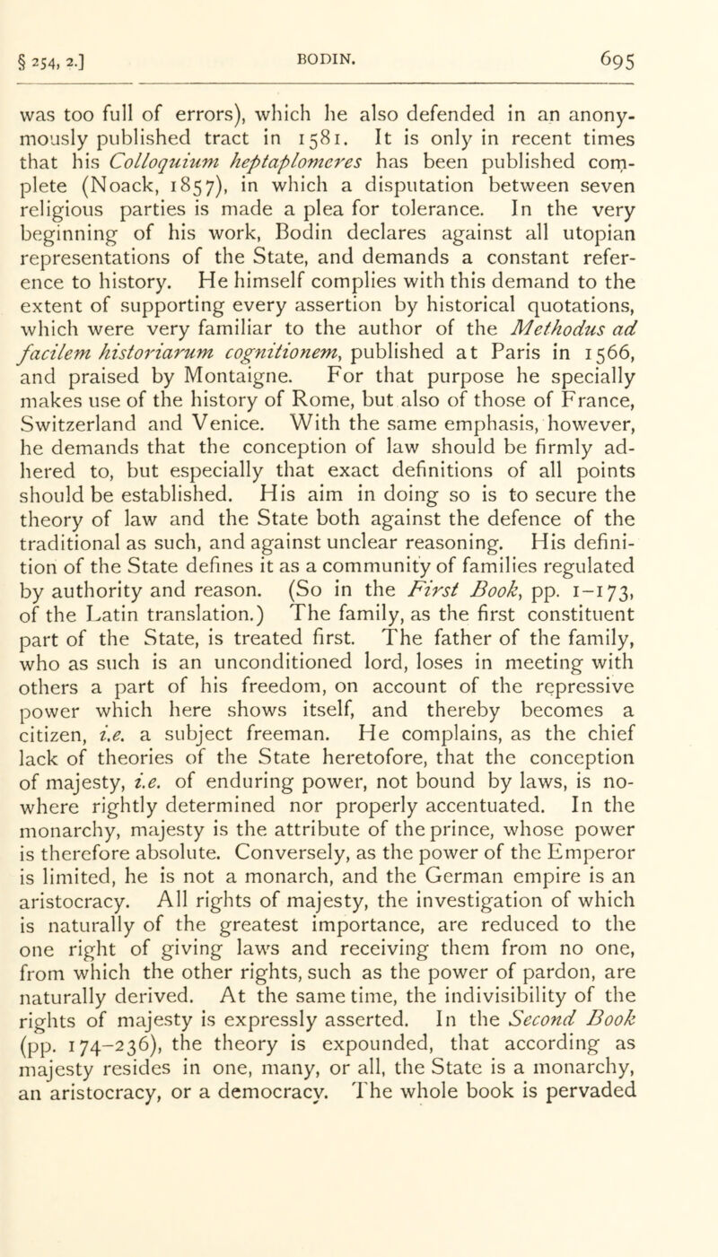 was too full of errors), which he also defended in an anony- mously published tract in 1581. It is only in recent times that his Colloqtiium heptaplomcres has been published corn- plete (Noack, 1857), in which a disputation between seven religious parties is made a plea for tolerance. In the very beginning of his work, Bodin declares against all utopian representations of the State, and demands a constant refer- ence to history. He himself complies with this demand to the extent of supporting every assertion by historical quotations, which were very familiar to the author of the Methodus ad facilem historiarum cognitioneniy published at Paris in 1566, and praised by Montaigne. For that purpose he specially makes use of the history of Rome, but also of those of France, Switzerland and Venice. With the same emphasis, however, he demands that the conception of law should be firmly ad- hered to, but especially that exact definitions of all points should be established. His aim in doing so is to secure the theory of law and the State both against the defence of the traditional as such, and against unclear reasoning. His defini- tion of the State defines it as a community of families regulated by authority and reason. (So in the First Book, pp. 1-173, of the Latin translation.) The family, as the first constituent part of the State, is treated first. The father of the family, who as such is an unconditioned lord, loses in meeting with others a part of his freedom, on account of the repressive power which here shows itself, and thereby becomes a citizen, i,e, a subject freeman. He complains, as the chief lack of theories of the State heretofore, that the conception of majesty, i,e. of enduring power, not bound by laws, is no- where rightly determined nor properly accentuated. In the monarchy, majesty is the attribute of the prince, whose power is therefore absolute. Conversely, as the power of the Emperor is limited, he is not a monarch, and the German empire is an aristocracy. All rights of majesty, the investigation of which is naturally of the greatest importance, are reduced to the one right of giving laws and receiving them from no one, from which the other rights, such as the power of pardon, are naturally derived. At the same time, the indivisibility of the rights of majesty is expressly asserted. In the Second Book (pp. 174-236), the theory is expounded, that according as majesty resides in one, many, or all, the State is a monarchy, an aristocracy, or a democracy. The whole book is pervaded