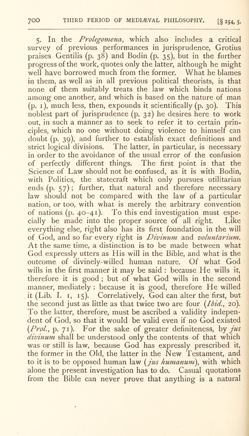 5. In the Prolegomena, which also includes a critical survey of previous performances in jurisprudence, Grotius praises Gentilis (p. 38) and Bodin (p. 35), but in the further progress of the work, quotes only the latter, although he might well have borrowed much from the former. What he blames in them, as well as in all previous political theorists, is that none of them suitably treats the law which binds nations among one another, and which is based on the nature of man (p. i), much less, then, expounds it scientifically (p. 30). This noblest part of jurisprudence (p. 32) he desires here to work out, in such a manner as to seek to refer it to certain prin- ciples, which no one without doing violence to himself can doubt (p. 39), and further to establish exact definitions and strict logical divisions. The latter, in particular, is necessary in order to the avoidance of the usual error of the confusion of perfectly different things. The first point is that the Science of Law should not be confused, as it is with Bodin, with Politics, the statecraft which only pursues utilitarian ends (p. 57); further, that natural and therefore necessary law should not be compared with the law of a particular nation, or too, with what is merely the arbitrary convention of nations (p. 40-41). To this end investigation must espe- cially be made into the proper source of all right. Like everything else, right also has its first foundation in the will of God, and so far every right is Divinum and vohintaritim. At the same time, a distinction is to be made between what God expressly utters as His will in the Bible, and what is the outcome of divinely-willed human nature. Of what God wills in the first manner it may be said : because He wills it, therefore it is good ; but of what God wills in the second manner, mediately : because it is good, therefore He willed it (Lib. I. I, 15). Correlatively, God can alter the first, but the second just as little as that twice two are four i^lbid., 20). To the latter, therefore, must be ascribed a validity indepen- dent of God, so that it would be valid even if no God existed (Pro/., p. 71). For the sake of greater definiteness, by jus divinum shall be understood only the contents of that which was or still is law, because God has expressly prescribed it, the former in the Old, the latter in the New Testament, and to it is to be opposed human law (^jus humanum\ with which alone the present investigation has to do. Casual quotations from the Bible can never prove that anything is a natural