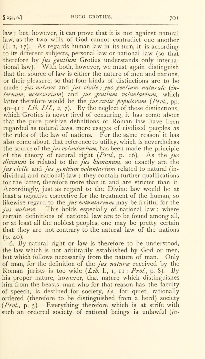 law ; but, however, it can prove that it is not against natural law, as the two wills of God cannot contradict one another (I. I, 17). As regards human law in its turn, it is according to its different subjects, personal law or national law (so that therefore by jus gentium Grotius understands only interna- tional law). With both, however, we must again distinguish that the source of law is either the nature of men and nations, or their pleasure, so that four kinds of distinctions are to be made : jus nahtrce and jus civile ; jus gentium natm'ale {in- ternum, necessarmm) and jus gentium voltintarium, which latter therefore would be the jus civile populorum (Prol., pp. 40-41 ; Lib. III., 2, 7). By the neglect of these distinctions, which Grotius is never tired of censuring, it has come about that the pure positive definitions of Roman law have been regarded as natural laws, mere usages of civilized peoples as the rules of the law of nations. For the same reason it has also come about, that reference to utility, which is nevertheless the source of the jus voluntarium, has been made the principle of the theory of natural right {ProL, p. 16). As the jus divintLm is related to the jus humanujn, so exactly are the jus civile and jus gentium voluntarium related to natural (in- dividual and national) law : they contain further qualifications for the latter, therefore more than it, and are stricter than it. Accordingly, just as regard to the Divine law would be at least a negative corrective for the treatment of the human, so likewise regard to the jus voluntarium may be fruitful for the jus natures. This holds especially of national law : where certain definitions of national law are to be found among all, or at least all the noblest peoples, one may be pretty certain that they are not contrary to the natural law of the nations (p. 40). 6. By natural right or law is therefore to be understood, the law which is not arbitrarily established by God or men, but which follows necessarily from the nature of man. Only of man, for the definition of the jus naturce received by the Roman jurists is too wide {Lib. I., i, 11 ; ProL, p. 8). By his proper nature, however, that nature which distinguishes him from the beasts, man who for that reason has the faculty of speech, is destined for society, i.e. for quiet, rationally ordered (therefore to be distinguished from a herd) society {P^'oL, p. 5). Everything therefore which is at strife with such an ordered society of rational beings is unlawful {in-