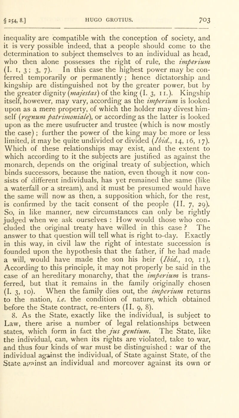 inequality are compatible with the conception of society, and it is very possible indeed, that a people should come to the determination to subject themselves to an individual as head, who then alone possesses the right of rule, the hnperiurn (^•^•35 3, 7)* case the highest power may be con- ferred temporarily or permanently ; hence dictatorship and kingship are distinguished not by the greater power, but by the greater dignity {rnajestas) of the king (I. 3, 11.). Kingship itself, however, may vary, according as the impermm is looked upon as a mere property, of which the holder may divest him- self {regnunt patriinoniaLe)^ or according as the latter is looked upon as the mere usufructer and trustee (which is now mostly the case^ ; further the power of the king may be more or less limited, it may be quite undivided or divided (^Ibici,, 14, 16, 17). Which of these relationships may exist, and the extent to which according to it the subjects are justified as against the monarch, depends on the original treaty of subjection, which binds successors, because the nation, even though it now con- sists of different individuals, has yet remained the same (like a waterfall or a stream), and it must be presumed would have the same will now as then, a supposition which, for the rest, is confirmed by the tacit consent of the people (II. 7, 29). So, in like manner, new circumstances can only be rightly judged when we ask ourselves : How would those who con- cluded the original treaty have willed in this case ? The answer to that question will tell what is right to-day. Exactly in this way, in civil law the right of intestate succession is founded upon the hypothesis that the father, if he had made a will, would have made the son his heir [Ibid., 10, ii). According to this principle, it may not properly be said in the case of an hereditary monarchy, that the imperium is trans- ferred, but that it remains in the family originally chosen (I. 3, 10). When the family dies out, the imperium returns to the nation, i.e. the condition of nature, which obtained before the State contract, re-enters (II. 9, 8). 8. As the State, exactly like the individual, is subject to Law, there arise a number of legal relationships between states, which form in fact the jus gentium. The State, like the individual, can, when its rights are violated, take to war, and thus four kinds of war must be distinguished : war of the individual against the individual, of State against State, of the State atyainst an individual and moreover against its own or