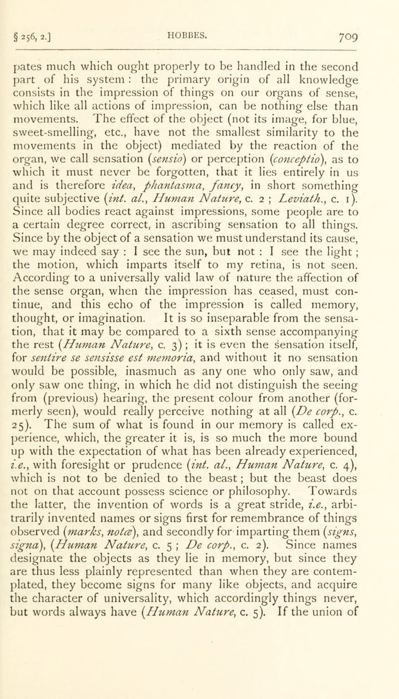 pates much which ought properly to be handled in the second part of his system : the primary origin of all knowledge consists in the impression of things on our organs of sense, which like all actions of impression, can be nothing else than movements. The effect of the object (not its image, for blue, sweet-smelling, etc., have not the smallest similarity to the movements in the object) mediated by the reaction of the organ, we call sensation [sensio) or perception (conceptio\ as to which it must never be forgotten, that it lies entirely in us and is therefore idea, phantasma, fancy, in short something quite subjective (int. aL, Human Nature, c. 2 ; Leviath., c. i). Since all bodies react against impressions, some people are to a certain degree correct, in ascribing sensation to all things. Since by the object of a sensation we must understand its cause, we may indeed say : I see the sun, but not : I see the light ; the motion, which imparts itself to my retina, is not seen. According to a universally valid law of nature the affection of the sense organ, when the impression has ceased, must con- tinue, and this echo of the impression is called memory, thought, or imagination. It is so inseparable from the sensa- tion, that it may be compared to a sixth sense accompanying the rest {^Human Nahire, c. 3); it is even the sensation itself, for sentire se sensisse est memoria, and without it no sensation would be possible, inasmuch as any one who only saw, and only saw one thing, in which he did not distinguish the seeing from (previous) hearing, the present colour from another (for- merly seen), would really perceive nothing at all {^De corp., c. 25). The sum of what is found in our memory is called ex- perience, which, the greater it is, is so much the more bound up with the expectation of what has been already experienced, i.e., with foresight or prudence [int. aL, Human Nature, c. 4), which is not to be denied to the beast; but the beast does not on that account possess science or philosophy. Towards the latter, the invention of words is a great stride, i.e., arbi- trarily invented names or signs first for remembrance of things observed (marks, noted), and secondly for-imparting them (signs, signa), (Human Nature, c. 5 ; De corp., c. 2). Since names designate the objects as they lie in memory, but since they are thus less plainly represented than when they are contem- plated, they become signs for many like objects, and acquire the character of universality, which accordingly things never, but words always have (P/uman Nature, c. 5). If the union of