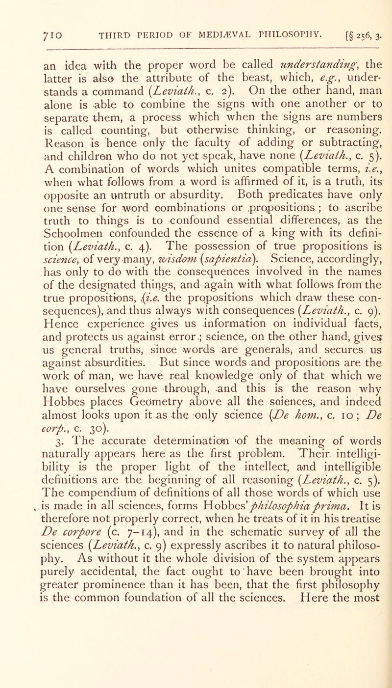 an idea with the proper word be called unde^'standivg, the latter is also the attribute of the beast, which, e.g., under- stands a command {Leviath,, c. 2). On the other hand, man alone is able to combine the signs with one another or to separate them, a process which when the signs are numbers is called counting, but otherwise thinking, or reasoning. Reason is hence only the faculty of adding or subtracting, and children who do not yet speak, have none {Leviaih., c. 5). A combination of words which unites compatible terms, i.e.y when what follows from a word is affirmed of it, is a truth, its opposite an untruth or absurdity. Both predicates have only one sense for word combinations or .prQpositions ; to ascribe truth to things is to confound essential differences, as the Schoolmen confounded the essence of a king with its defini- tion i^Leviath,, c. 4). The possession of true propositions is science, of very many, wisdom (sapientici). Science, accordingly, has only to do with the consequences involved in the names of the designated things, and again with what follows from the true propositions, ii.e, the propositions which draw these con- sequences), and thus always with consequences [Leviath., c. 9). Hence experience gives us information on individual facts,, and protects us against error .; science, on the other hand, gives us general truths, since words are generals, and secures us against absurdities. But since words and propositions are the work of man, we have real knowledge only of that which we have ourselves gone through, ^and this is the reason why Hobbes places Geometry above all the sciences, and indeed almost looks upon it as -the only science (JDe horn., c. 10 ; De corp., c. 30). 3. The accurate determination ‘of the meaning of words naturally appears here as the first problem. Their intelligi- bility is the proper light of the intellect, and intelligible definitions are the beginning of all reasoning i^Leviath., c. 5). The compendium of definitions of all those words of which use , is made in all sciences, forms \\oh\yQ.dphilosophia prima. It is therefore not properly correct, when he treats of it in his treatise De corpore (c. 7-14), and in the schematic survey of all the sciences [Leviatk., c. 9) expressly ascribes it to natural philoso- phy. As without it the whole division of the system appears purely accidental, the fact ought to have been brought into greater prominence than it has been, that the first philosophy is the common foundation of all the sciences. Here the most