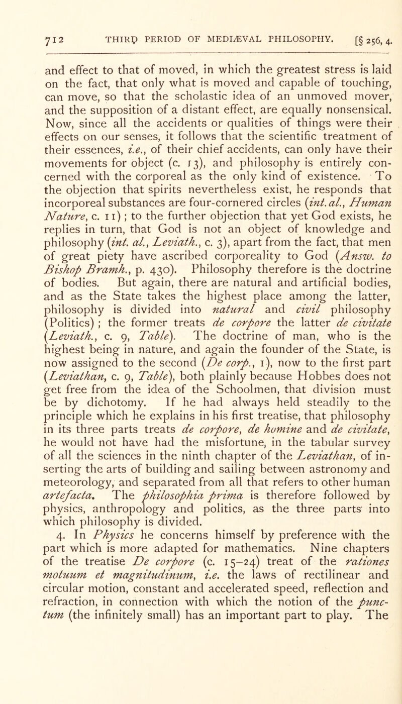 and effect to that of moved, in which the greatest stress is laid on the fact, that only what is moved and capable of touching, can move, so that the scholastic idea of an unmoved mover, and the supposition of a distant effect, are equally nonsensical. Now, since all the accidents or qualities of things were their effects on our senses, it follows that the scientific treatment of their essences, i.e,, of their chief accidents, can only have their movements for object (c. 13), and philosophy is entirely con- cerned with the corporeal as the only kind of existence. To the objection that spirits nevertheless exist, he responds that incorporeal substances are four-cornered circles (int.aL, Human Naittre, c. 11); to the further objection that yet God exists, he replies in turn, that God is not an object of knowledge and philosophy (int, al., Leviath., c. 3), apart from the fact, that men of great piety have ascribed corporeality to God [Answ. to Bishop Bramh., p. 430). Philosophy therefore is the doctrine of bodies. But again, there are natural and artificial bodies, and as the State takes the highest place among the latter, philosophy is divided into natural and civil philosophy (Politics) ; the former treats de corpore the latter de civitate i^Leviath., c. 9, Table). The doctrine of man, who is the highest being in nature, and again the founder of the State, is now assigned to the second i^De corp.^ i), now to the first part {^Leviathany c. 9, Table)^ both plainly because Hobbes does not get free from the idea of the Schoolmen, that division must be by dichotomy. If he had always held steadily to the principle which he explains in his first treatise, that philosophy in its three parts treats de corporCy de homine and de civitatey he would not have had the misfortune, in the tabular survey of all the sciences in the ninth chapter of the Leviathany of in- serting the arts of building and sailing between astronomy and meteorology, and separated from all that refers to other human artefacta. The philosophia prima is therefore followed by physics, anthropology and politics, as the three parts into which philosophy is divided. 4. In Physics he concerns himself by preference with the part which is more adapted for mathematics. Nine chapters of the treatise De corpore (c. 15-24) treat of the rationes motuum et magnitudinumy i.e. the laws of rectilinear and circular motion, constant and accelerated speed, reflection and refraction, in connection with which the notion of the punc- tum (the infinitely small) has an important part to play. The