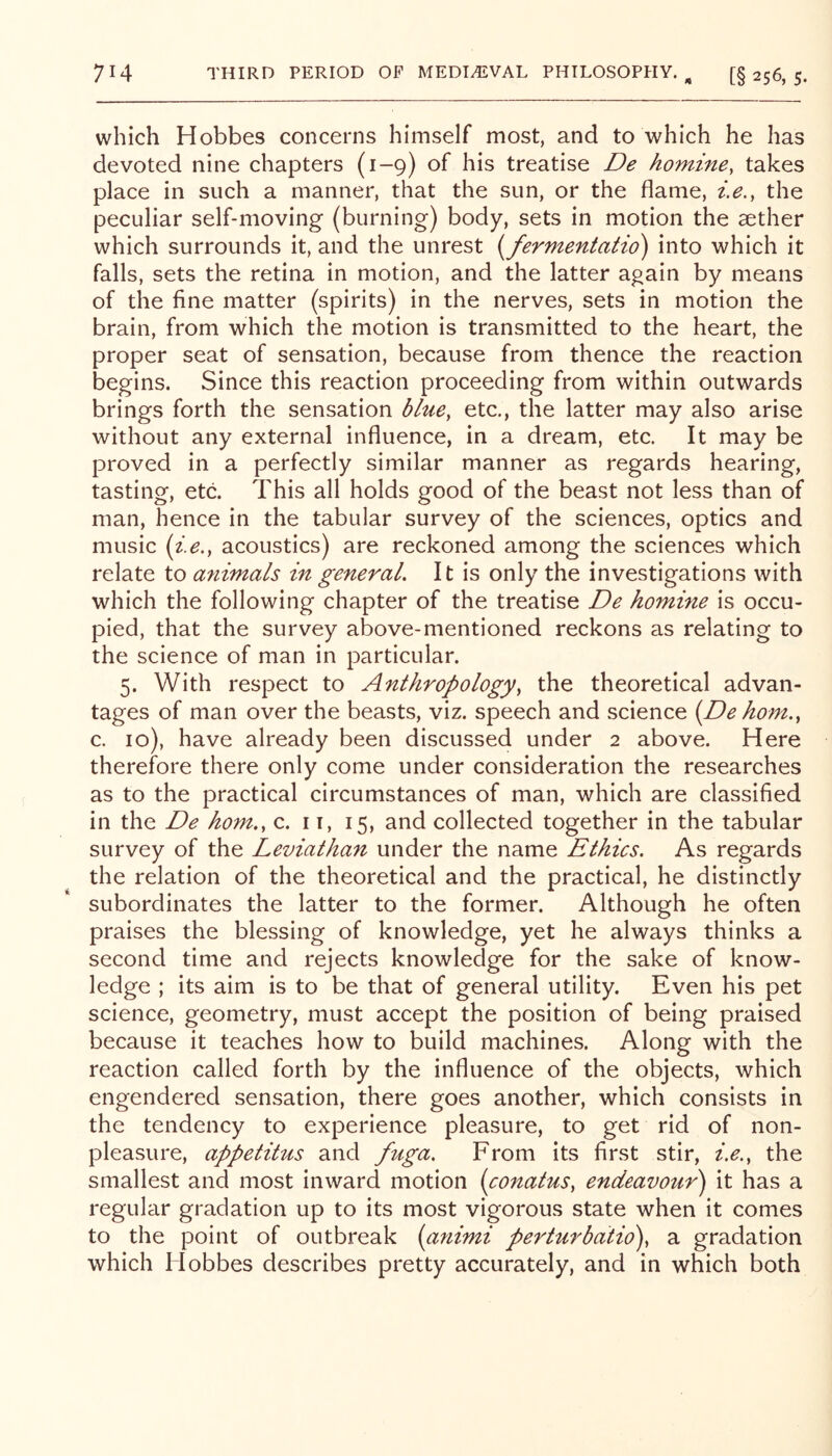 which Hobbes concerns himself most, and to which he has devoted nine chapters (1-9) of his treatise De homine, takes place in such a manner, that the sun, or the flame, i,e., the peculiar self-moving (burning) body, sets in motion the aether which surrounds it, and the unrest {fermentatio) into which it falls, sets the retina in motion, and the latter again by means of the fine matter (spirits) in the nerves, sets in motion the brain, from which the motion is transmitted to the heart, the proper seat of sensation, because from thence the reaction begins. Since this reaction proceeding from within outwards brings forth the sensation blue^ etc., the latter may also arise without any external influence, in a dream, etc. It may be proved in a perfectly similar manner as regards hearing, tasting, etc. This all holds good of the beast not less than of man, hence in the tabular survey of the sciences, optics and music (i.e,, acoustics) are reckoned among the sciences which relate to animals in general. It is only the investigations with which the following chapter of the treatise De homine is occu- pied, that the survey above-mentioned reckons as relating to the science of man in particular. 5. With respect to Anthropology^ the theoretical advan- tages of man over the beasts, viz. speech and science {De horn., c. 10), have already been discussed under 2 above. Here therefore there only come under consideration the researches as to the practical circumstances of man, which are classified in the De horn., c. 11, 15, and collected together in the tabular survey of the Leviathan under the name Ethics. As regards the relation of the theoretical and the practical, he distinctly subordinates the latter to the former. Although he often praises the blessing of knowledge, yet he always thinks a second time and rejects knowledge for the sake of know- ledge ; its aim is to be that of general utility. Even his pet science, geometry, must accept the position of being praised because it teaches how to build machines. Along with the reaction called forth by the influence of the objects, which engendered sensation, there goes another, which consists in the tendency to experience pleasure, to get rid of non- pleasure, appetitus and fuga. From its first stir, i.e., the smallest and most inward motion {conatus, endeavour') it has a regular gradation up to its most vigorous state when it comes to the point of outbreak (animi perturbatio), a gradation which Hobbes describes pretty accurately, and in which both