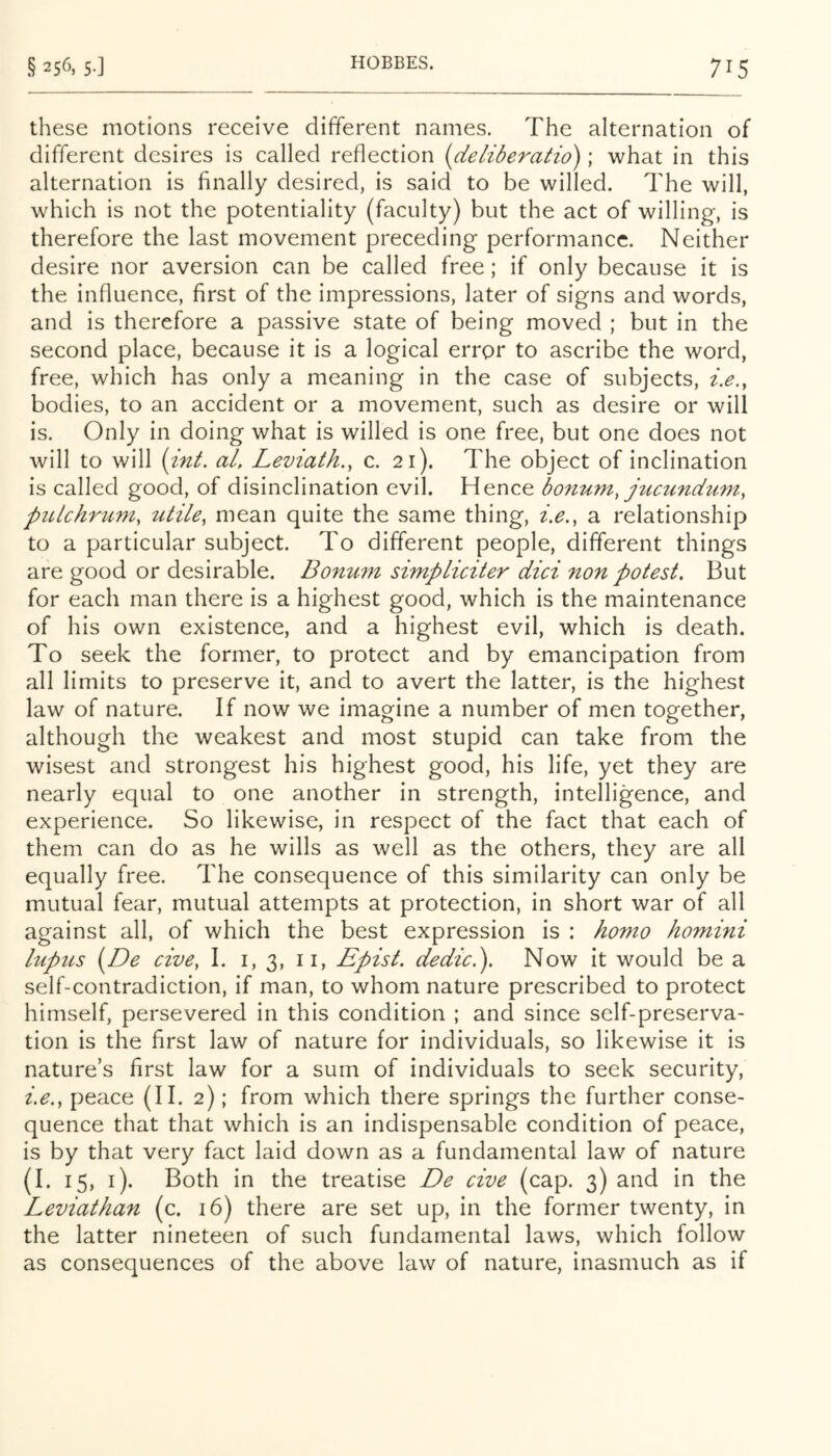 these motions receive different names. The alternation of different desires is called reflection (deliberatio); what in this alternation is finally desired, is said to be willed. The will, which is not the potentiality (faculty) but the act of willing, is therefore the last movement preceding performance. Neither desire nor aversion can be called free; if only because it is the influence, first of the impressions, later of signs and words, and is therefore a passive state of being moved ; but in the second place, because it is a logical error to ascribe the word, free, which has only a meaning in the case of subjects, i.e., bodies, to an accident or a movement, such as desire or will is. Only in doing what is willed is one free, but one does not will to will {int. al, Leviath., c. 21). The object of inclination is called good, of disinclination evil. Hence bonum, jticundtim, piLlchriim, utile, mean quite the same thing, i.e., a relationship to a particular subject. To different people, different things are good or desirable. Bonum simpliciter did non potest. But for each man there is a highest good, which is the maintenance of his own existence, and a highest evil, which is death. To seek the former, to protect and by emancipation from all limits to preserve it, and to avert the latter, is the highest law of nature. If now we imagine a number of men together, although the weakest and most stupid can take from the wisest and strongest his highest good, his life, yet they are nearly equal to one another in strength, intelligence, and experience. So likewise, in respect of the fact that each of them can do as he wills as well as the others, they are all equally free. The consequence of this similarity can only be mutual fear, mutual attempts at protection, in short war of all against all, of which the best expression is : homo homini lupus (De cive, I. i, 3, ii, Epist, dedic.). Now It would be a self-contradiction, if man, to whom nature prescribed to protect himself, persevered in this condition ; and since self-preserva- tion Is the first law of nature for individuals, so likewise It is nature’s first law for a sum of Individuals to seek security, i.e,, peace (II. 2); from which there springs the further conse- quence that that which is an Indispensable condition of peace, is by that very fact laid down as a fundamental law of nature (I. 15, i). Both in the treatise De cive (cap. 3) and in the Leviathan (c. 16) there are set up, in the former twenty, in the latter nineteen of such fundamental laws, which follow as consequences of the above law of nature, inasmuch as if