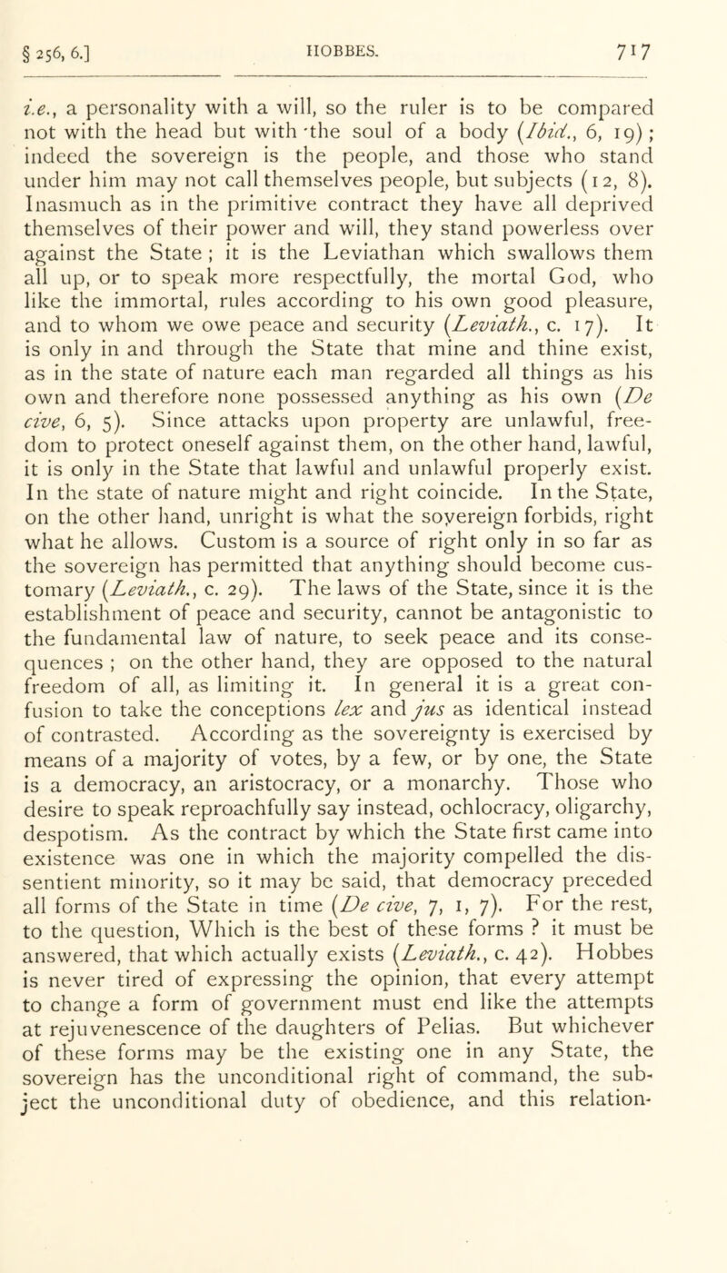 i.e., a personality with a will, so the ruler is to be compared not with the head but with'the soul of a body 6, 19); indeed the sovereign is the people, and those who stand under him may not call themselves people, but subjects (12, 8). Inasmuch as in the primitive contract they have all deprived themselves of their power and will, they stand powerless over against the State ; it is the Leviathan which swallows them all up, or to speak more respectfully, the mortal God, who like the immortal, rules according to his own good pleasure, and to whom we owe peace and security [Leviath., c. 17). It is only in and through the State that mine and thine exist, as in the state of nature each man regarded all things as his own and therefore none possessed anything as his own [De cive, 6, 5). Since attacks upon property are unlawful, free- dom to protect oneself against them, on the other hand, lawful, it is only in the State that lawful and unlawful properly exist. In the state of nature might and right coincide. In the State, on the other hand, unright is what the sovereign forbids, right what he allows. Custom is a source of right only in so far as the sovereign has permitted that anything should become cus- tomary {^Leviath.^ c. 29). The laws of the State, since it is the establishment of peace and security, cannot be antagonistic to the fundamental law of nature, to seek peace and its conse- quences ; on the other hand, they are opposed to the natural freedom of all, as limiting it. In general it is a great con- fusion to take the conceptions lex a.nd jus as identical instead of contrasted. According as the sovereignty is exercised by means of a majority of votes, by a few, or by one, the State is a democracy, an aristocracy, or a monarchy. Those who desire to speak reproachfully say instead, ochlocracy, oligarchy, despotism. As the contract by which the State first came into existence was one in which the majority compelled the dis- sentient minority, so it may be said, that democracy preceded all forms of the State in time {De cive, 7, i, 7). For the rest, to the question. Which is the best of these forms ? it must be answered, that which actually exists [Leviath., c. 42). Hobbes is never tired of expressing the opinion, that every attempt to change a form of government must end like the attempts at rejuvenescence of the daughters of Pelias. But whichever of these forms may be the existing one in any State, the sovereign has the unconditional right of command, the sub- ject the unconditional duty of obedience, and this relation-