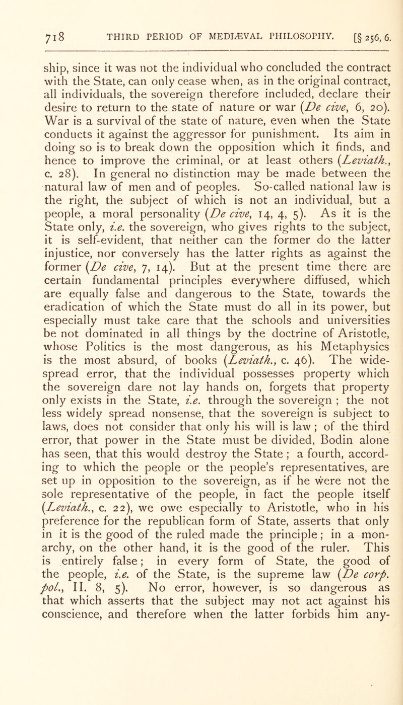 ship, since it was not the individual who concluded the contract with the State, can only cease when, as in the original contract, all individuals, the sovereign therefore included, declare their desire to return to the state of nature or war i^De cive, 6, 20). War is a survival of the state of nature, even when the State conducts it against the aggressor for punishment. Its aim in doing so is to break down the opposition which it finds, and hence to improve the criminal, or at least others {Leviath., c. 28). In general no distinction may be made between the natural law of men and of peoples. So-called national law is the right, the subject of which is not an individual, but a people, a moral personality {^De cive, 14, 4, 5). As it is the State only, i.e. the sovereign, who gives rights to the subject, it is self-evident, that neither can the former do the latter injustice, nor conversely has the latter rights as against the former i^De cive, 7, 14). But at the present time there are certain fundamental principles everywhere diffused, which are equally false and dangerous to the State, towards the eradication of which the State must do all in its power, but especially must take care that the schools and universities be not dominated in all things by the doctrine of Aristotle, whose Politics is the most dangerous, as his Metaphysics is the most absurd, of books i^Leviath.^ c. 46). The wide- spread error, that the individual possesses property which the sovereign dare not lay hands on, forgets that property only exists in the State, i.e. through the sovereign ; the not less widely spread nonsense, that the sovereign is subject to laws, does not consider that only his will is law ; of the third error, that power in the State must be divided, Bodin alone has seen, that this would destroy the State ; a fourth, accord- ing to which the people or the people’s representatives, are set up in opposition to the sovereign, as if he were not the sole representative of the people, in fact the people itself {^Leviath., c. 22), we owe especially to Aristotle, who in his preference for the republican form of State, asserts that only in it is the good of the ruled made the principle; in a mon- archy, on the other hand, it is the good of the ruler. This is entirely false; in every form of State, the good of the people, i.e. of the State, is the supreme law (De corp. poi,, II. 8, 5). No error, however, is so dangerous as that which asserts that the subject may not act against his conscience, and therefore when the latter forbids him any-