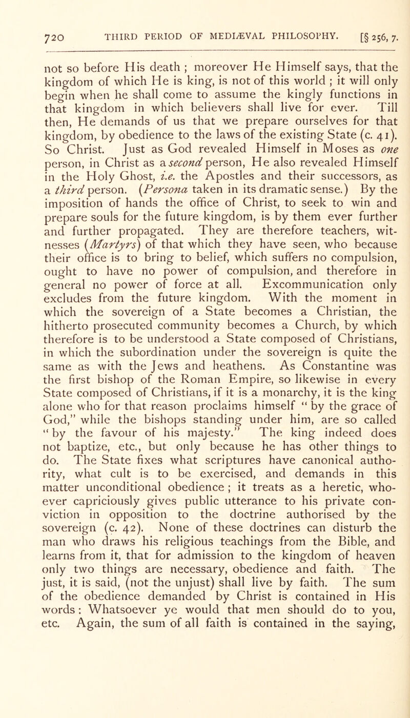 not SO before His death ; moreover He Himself says, that the kingdom of which He is king, is not of this world ; it will only begin when he shall come to assume the kingly functions in that kingdom in which believers shall live for ever. Till then. He demands of us that we prepare ourselves for that kingdom, by obedience to the laws of the existing State (c. 41). So Christ. Just as God revealed Himself in Moses as one person, in Christ as di second person, He also revealed Himself in the Holy Ghost, i.e. the Apostles and their successors, as a third person. {^Persona taken in its dramatic sense.) By the imposition of hands the office of Christ, to seek to win and prepare souls for the future kingdom, is by them ever further and further propagated. They are therefore teachers, wit- nesses (Martyrs) of that which they have seen, who because their office is to bring to belief, which suffers no compulsion, ought to have no power of compulsion, and therefore in general no power of force at all. Excommunication only excludes from the future kingdom. With the moment in which the sovereign of a State becomes a Christian, the hitherto prosecuted community becomes a Church, by which therefore is to be understood a State composed of Christians, in which the subordination under the sovereign is quite the same as with the Jews and heathens. As Constantine was the first bishop of the Roman Empire, so likewise in every State composed of Christians, if it is a monarchy, it is the king alone who for that reason proclaims himself “ by the grace of God,” while the bishops standing under him, are so called “ by the favour of his majesty.” The king indeed does not baptize, etc., but only because he has other things to do. The State fixes what scriptures have canonical autho- rity, what cult is to be exercised, and demands in this matter unconditional obedience ; it treats as a heretic, who- ever capriciously gives public utterance to his private con- viction in opposition to the doctrine authorised by the sovereign (c. 42). None of these doctrines can disturb the man who draws his religious teachings from the Bible, and learns from it, that for admission to the kingdom of heaven only two things are necessary, obedience and faith. The just, it is said, (not the unjust) shall live by faith. The sum of the obedience demanded by Christ is contained in His words: Whatsoever ye would that men should do to you, etc. Again, the sum of all faith is contained in the saying.