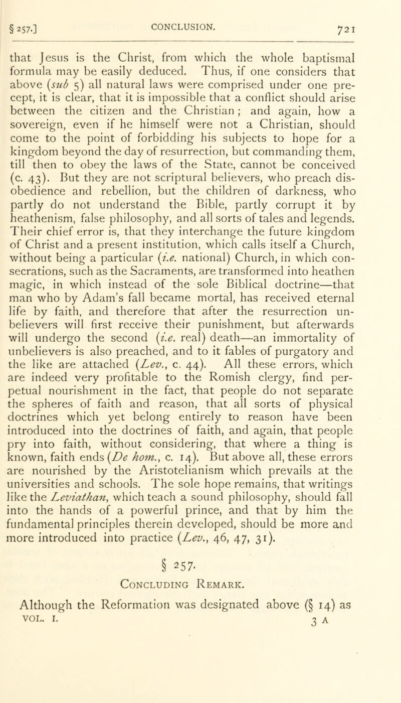 that Jesus is the Christ, from which the whole baptismal formula may be easily deduced. Thus, if one considers that above (sub 5) all natural laws were comprised under one pre- cept, it is clear, that it is impossible that a conflict should arise between the citizen and the Christian ; and again, how a sovereign, even if he himself were not a Christian, should come to the point of forbidding his subjects to hope for a kingdom beyond the day of resurrection, but commanding them, till then to obey the laws of the State, cannot be conceived (c. 43). But they are not scriptural believers, who preach dis- obedience and rebellion, but the children of darkness, who partly do not understand the Bible, partly corrupt it by heathenism, false philosophy, and all sorts of tales and legends. Their chief error is, that they interchange the future kingdom of Christ and a present institution, which calls itself a Church, without being a particular (i.e. national) Church, in which con- secrations, such as the Sacraments, are transformed into heathen magic, in which instead of the sole Biblical doctrine—that man who by Adam’s fall became mortal, has received eternal life by faith, and therefore that after the resurrection un- believers will first receive their punishment, but afterwards will undergo the second (i..e, real) death—an immortality of unbelievers is also preached, and to it fables of purgatory and the like are attached (Lev., c. 44). All these errors, which are indeed very profitable to the Romish clergy, find per- petual nourishment in the fact, that people do not separate the spheres of faith and reason, that all sorts of physical doctrines which yet belong entirely to reason have been introduced into the doctrines of faith, and again, that people pry into faith, without considering, that where a thing is known, faith ends horn., c. 14). But above all, these errors are nourished by the Aristotelianism which prevails at the universities and schools. The sole hope remains, that writings like the Leviathan, which teach a sound philosophy, should fall into the hands of a powerful prince, and that by him the fundamental principles therein developed, should be more and more introduced into practice (Lev., 46, 47, 31). § 257. Concluding Remark. Although the Reformation was designated above (§ 14) as VOL. I. 3 A