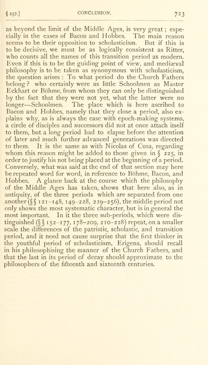 as beyond the limit of the Middle Ages, is very great; espe- cially in the cases of Bacon and Hobbes, The main reason seems to be their opposition to scholasticism. But if this is to be decisive, we must be as logically consistent as Ritter, who counts all the names of this transition period as modern. Kvcn if this is to be the guiding point of view, and mediaeval philosophy is to be taken as synonymous with scholasticism, the question arises : To what period do the Church Fathers belong ? who certainly were as little Schoolmen as Master Iickhart or Bohme, from whom they can only be distinguished by the fact that they were not yet, what the latter were no longer—Schoolmen. The place which is here ascribed to Bacon and Hobbes, namely that they close a period, also ex- plains why, as is always the case with epoch-making systems, a circle of disciples and successors did not at once attach itself to them, but a long period had to elapse before the attention of later and much further advanced generations was directed to them. It is the same as with Nicolas of Cusa, regarding whom this reason might be added to those given in § 225, in order to justify his not being placed at the beginning of a period. Conversely, what was said at the end of that section may here be repeated word for word, in reference to Bohme, Bacon, and Hobbes. A glance back at the course which the philosophy of the Middle Ages has taken, shows that here also, as in antiquity, of the three periods which are separated from one another (§ § 121-148, 149-228, 2 29-256), the middle period not only shows the most systematic character, but is in general the most important. In it the three sub-periods, which were dis- tinguished (§ § 152-177, 178-209, 210-228) repeat, on a smaller scale the differences of the patristic, scholastic, and transition period, and it need not cause surprise that the first thinker in the youthful period of scholasticism, Erigena, should recall in his philosophising the manner of the Church Fathers, and that the last in its period of decay should approximate to the philosophers of the fifteenth and sixteenth centuries.