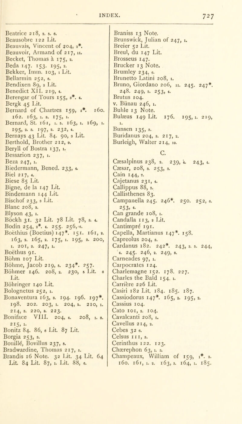 Beatrice 218, 2. 5. 6. Beausobrc 122 Lit. Beauvais, Vincent of :?o4, 2*. Beauvoir, Armand of 217, u. Becket, Thomas k 175, 2. Beda 147. 153. 195, 2. Bekker, Imin. 103, 1 Lit. Bellarmin 252, 0. Bendixen 89, 2 Lit. Benedict XII. 219, 4. Berengar of Tours 155, s*. 4. Bergk 45 Lit. Bernard of Chartres 159, 2*. 160. 162. 163, 1. 8. 175, 1. Bernard, St. i6r, i. 5. 163, i. 169, 1. 195, 2. 3. 197, 2. 232, 4. Bernays 43 Lit. 84. 90, 3 Lit. Berthold, Brother 212, 9. Beryll of Bostra 137, 1. Bessarion 237, 1. Beza 247, 1. Biedermann, Bened. 233, 4. Biel 217, 4. Biese 85 Lit Bigne, de la 147 Lit. Bindemann 144 Lit Bischof 233, 3 J^it. Blanc 208, 2. Blyson 43, 1. Bockh 31. 32 Lit 78 Lit 78, s. 4. Bodin 254, 2*. 4, 255. 256,'6. Boethius (Boetius) 147*. 151. 161,2. 163, 2. 165, 2. 175, 1. 195, 2. 200, 1. 20T, 2. 247, 1. Boethus 91. Bohm 107 Lit Bohrne, Jacob 219, 5. 234*. 257. Bohmer 146. 208, 2. 230, 5 Lit 0 Lit Bohringer 140 Lit Bolognetus 252, 1. Bonaventura 163, 3. 194. 196. 197*. 198. 202. 203, 1. 204, 5. 210, 1. 2 I 3. 220j 8. 22^* Boniface VIII. 204, 4. 208, 1. s. 215, 1. Bonitz 84. 86, 0 Lit 87 Lit Borgia 253, s. Bouill6, Bovillus 237, s. Bradwardine, Thomas 217, 1. Brandis 16 Note. 32 I.it. 34 Lit. 64 Lit 84 Lit. 87, 1. Lit 88, 0. Braniss 13 Note. Brunswick, Julian of 247, 1. Breier 52 Lit. Breul, du 147 Lit. Brosseus 147. Brucker 13 Note. Brumley 234, 0. Brunetto Latini 208, 1. Bruno, Giordano 206, n. 245. 247*. 248. 249, 5. 253, 4. Brutus 104. V. Biinau 246, 1. Buhle 13 Note. Bulaeus 149 Lit 176. 195,1. 219, 1. Bunsen 135, 3. Buridanus 204, s. 217, 2. Burleigh, Walter 214, 10. C. Csesalpinus 238, 2. 239, i. 243, 4. Caesar, 208, s. 253, 3. Cain 144, 7. Cajetanus 231, 4. Callippus 88, 2. Callisthenes 83. Campanella 245. 246*. 250. 252, 3. 253> “• Can grande 108, 1. Candalla 113, 2 Lit Cantimprd 191. Capella, Martianus 147*. 158. Capreolus 204, 8. Cardanus 182. 242*. 243, 3. s. 244, 4. 245. 246, 2. 249, 8. Carneades 97, 1. Carpocrates 124. Charlemagne 152. 178. 227. Charles the Bald 154. 1. Carribre 226 Lit Casiri 182 Lit 184. 185. 187. Cassiodorus 147*. 165, 2. 195, 2. Cassius 104. Cato 101, 2. 104. Cavalcanti 208, 1. Cavellus 214, 2. Cebes 32 0. Celsus III, 3. Cerinthus 122. 123. Chserephon 63, 1. 3. Champeaux, William of 159, 1*. 2. 160. i6r, 1. 2. 163,3. 164, 1. 185.