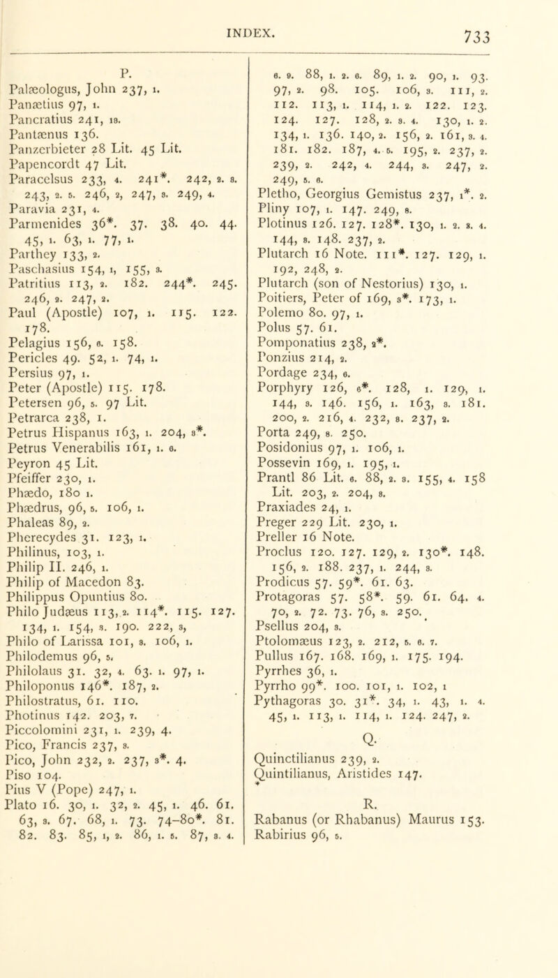 P. Palaeologus, John 237, 1. Panastius 97, 1. Pancratius 241, 18. Pantaeniis 136. Panzcrbieter 28 Lit. 45 Lit. Papencordt 47 Lit. Paracelsus 233, 4. 241 *. 242 , 2. 8. 243, 2. 5. 246, 2, Paravia 231, 4. Parmenides 36*. 247, 8. 249, 4. 37. 38. 40. 44. 45, 1- 63, 1. 77, 1. Parthey 133, 2, Paschasius 154, 1, 155, a t. Patritius 113, 2. 246, 2. 247, 2. Paul (Apostle) ic 182. 244*. 245- >7, 1. 115. 122. 178. Pelagius 156, 6. 158. Pericles 49. 52, 1. 74, 1. Persius 97, 1. Peter (Apostle) 115. 178. Petersen 96, 5. 97 Lit. Petrarca 238, i. Petrus Hispaniis 163, 1. 204, q*. Petrus Venerabilis 161, 1. 0. Peyron 45 Lit. Pfeiffer 230, 1. Phaedo, 180 1. Phaedrus, 96,5. 106, 1. Phaleas 89, 2. Pherecydes 31. 123, 1. Philinus, 103, 1. Philip II. 246, 1. Philip of Macedon 83. Philippus Opuntiiis 80. Philo Judaeus 113,2. 114*. 115. 127. 134, 1. 154, 3. 190. 222, 3, Philo of Larissa loi, s. 106, 1. Philodemus 96, 5, Philolaus 31. 32, 4. 63. 1. 97, 1. Philoponus 146*. 187, 2. Philostratiis, 61. no. Photinus 142. 203, 7. Piccolomini 231, 1. 239, 4. Pico, Francis 237, s. Pico, John 232, 2. 237, 8*. 4. Piso 104. Pius V (Pope) 247, 1. Plato 16. 30, 1. 32, 2. 45, 1. 46. 61. 63, 3. 67. 68, 1. 73. 74-80*. 81. 733 6. 9. 88, 1. 2. 6. 89, 1. 2. 90, 1. 93. 97, 2. 98. 105. 106, 3. HI, 2. II2. 113,1. 114,1,2. 122. 123, 124. 127. 128, 2. 8. 4. 130, 1. 2. 134,1- 136.140,2. 156,2.161,3.4. 181. 182. 187, 4. 6. 195, 2. 237, 2, 239, 2. 242, 4. 244, 8. 247, 2. 249, 5. 6. Pletho, Georgius Gemistus 237, 1*. 2, Pliny 107, 1. 147. 249, 8. Plotinus 126. 127. 128*. 130, 1. 2. 8, 4. 144, 8. 148. 237, 2. Plutarch 16 Note. in*. 127. 129, 1. 192, 248, 2. Plutarch (son of Nestorius) 130, i. Poitiers, Peter of 169, 3*. 173, 1. Polemo 80. 97, 1. Polus 57, 61. Pomponatius 238, 9*. Ponzius 214, 2. Pordage 234, o. Porphyry 126, e*. 128, 1. 129, 1. 144, 8. 146. 156, 1. 163, 3. 181. 200, 2. 216, 4. 232, 8. 237, 2. Porta 249, 8. 250. Posidonius 97, 1. 106, 1. Possevin 169, 1. 195, 1. Prantl 86 Lit. e. 88, 2. 8. 155, 4. 158 Lit. 203, 2. 204, 8. Praxiades 24, 1. Preger 229 Lit. 230, 1. Preller 16 Note. Proclus 120. 127. 129, 2. 130*. 148. 156, 2. 188. 237, 1. 244, 8. Prodicus 57. 59*. 61. 63. Protagoras 57. 58*. 59. 61. 64. 4. 70, 2. 72. 73. 76, 8. 250.^ Psellus 204, 3. Ptolomaeus 123, 2. 212, 6. e. 7. Pullus 167. 168. 169, 1. 175. 194. Pyrrhes 36, 1. Pyrrho 99*. 100. loi, 1. 102, 1 Pythagoras 30. 31* 34, 1. 43, 1. 4. 45, 1. 113, 1. 114, 1. 124. 247, 2. Q. Quinctilianus 239, 2. Quintilianus, Aristides 147. R. Rabanus (or Rhabanus) Maurus 153.