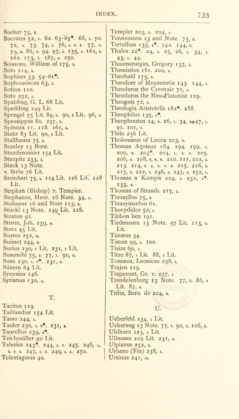 Socher 75, 2. Socrates 52, 1. 62. 63-65*. 68, i. 70. 72, 1. 73- 74, 1- 76, 1- 2. 4. 77, 5. 79, 9. 86, 6. 94. 97, 2, 135, 1. 161, 8. 162. i73,,»-. 1.87, 250. Soissons, William of 175, 1. Solo 214, 2. Sophists 53. 54-61*. Sophroniscus 63, 1. Sotion 110. Soto 252, 1. Spalding, G. L, 68 Lit. Spedding 249 Lit. Spengel 55 Lit. 89,'2. 90,2 Lit. 96, 1. Speusippus 80. 237, 2. Spinoza i r. 118. 161,4. Stahr 83 Lit. 90, s Lit. Stallbaiim 75.2. Stanley 13 Note. Staudenmaier 154 Lit. Staupitz 233, 1. Steck 13 Note. V. Stein 76 Lit. Steinhart 75,2. ii4Lit. 126 Lit'. 128 Lit. Stephan (Bishop) v. Tempier. Stephanus, Henr. 16 Note. 34, 1. Stobaeus 16 and Note 113, 2. Stockl 13 Note. 149 Lit. 228. Straton 91. Sturm, Joh. 239, a. Sturz 45 Lit. Suarez 252, a. Suisset 244, 2. Surius 230, 1 Lit. 231, 1 Lit. Susemihl 75, 2. 77, 7. 90, s. Suso 230, 1. 5*. 231, 4. Silvern 64 Lit. Synesius 146. Syrianus 130, 1. T. Tacitus 119. Taillandier 154 Lit Tasso 244, 1. Tauler 230, 1. e*. 231, 4. Taurellus 239, 4*. Teichmiiller 90 Lit. Telesius 243*. 244, 1. a. 245. 246, 1, 2. 5. 0. 247, 1. 2. 249, 4. 5. 250. Teleutagoras 40. Tempier 203, a. 204, 1. Tennemann 13 and Note. 75, 2. Tertullian 135, 4*. 142. 144, a. Thales 22*. 24, 1. 25, 26, 1. 34, 1. 43, 1- 44- Thaumaturgus, Gregory 137, 1. Themistius 181. 200, 5. Theobald 175, 2. Theodore of Mopsuestia 143. 144, 5. Theodorus the Cyrenaic 70, a. Theodorus the Neo^Platonist 129. Theognis 72, a. Theologia Aristotelis 182*. 188. Theophilus 135, 1*. Theophrastus 24, 2. 26, 1. 34, 2,i^47, i. 91. lOI, I. Thilo 256 Lit. Tholomaeus of Lucca 203, 0. Thomas Aquinas 184. 194, 199, i. 200, 8. 203*. 204, 1. 2. 4. 205. 206, 4. 208, 0, a, 9. 210. 211, 212,2. 213. 214, a. 4. 5. 7. 8. 215. 216, a. 217, a. 222, 2. 246, 2. 247, 2. 252, 1. Thomas a Kempis 224, 1. 231, 4*. 233, 4- Thomas of Strassb. 217, 1. Thrasyllus 75, 2. Thrasymachus 61. Thucydides 52, 1. Tibbon ben 191. Tiedemann 13 Note. 97 Lit. 113,2. Lit. Timaeus 34. Timon 99,1. 100. Tisias 60, 1. Titze 87, 1 Lit 88, a Lit Tomaeus, Leonicus 238, 1. Trajan 119. Trapezunt, Ge. v. 237, 1. Trendelenburg 13 Note. 77, 7. 86, e Lit 87, 4. Trilia, Bern, de 204, a. U. Ueberfeld 234, 1 Lit. Ueberweg 13 Note. 77,2. 90, a. 106,2. Uhlhorn 123, 1 Lit Ullmann 229 Lit. 231, 4. Ulpianus 252, 2. Urbano (Fra) 238, 1. Ursinus 241, 10.