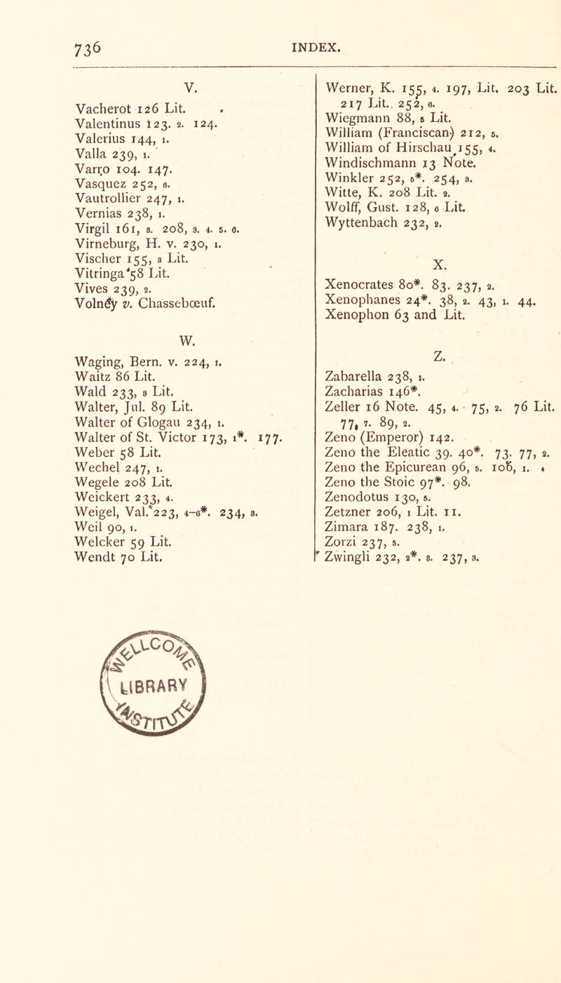 V. Vacherot 126 Lit. Valentinus I23. 2. 124. Valerius 144, 1. Valla 239, 1. Varro 104. 147. Vasquez 252, e. Vautrollier 247, 1. Vernias 238, 1. Virgil 161, 3. 208, 3. 4. 5. 0. Virneburg, H. v. 230, 1. Vischer 155, 3 Lit. Vitringa*58 Lit. Vives 239, 2. Voln^ V. Chasseboeuf. W. Waging, Bern. v. 224, 1. Waitz 86 Lit. Wald 233, 8 Lit. Walter, Jul. 89 Lit. Walter of Glogau 234, 1. Walter of St. Victor 173, 1*. 177. Weber 58 Lit. Wechel 247, 1. Wegele 208 Lit. Weickert 233, 4. Weigel, Val.*'223, 4-0*. 234, s. Weil 90, 1. Welcker 59 Lit. Wendt 70 Lit. Werner, K. 155, 4. 197, Lit, 203 Lit. 217 Lit., 252,0. Wiegmann 88, s Lit. William (Franciscan) 212, 5. William of Hirschau^i55, 4. Windischmann 13 Note. Winkler 252, 6*. 254, a. Witte, K. 208 Lit. 2. Wolff, Gust. 128, 0 Lit. Wyttenbach 232, 2. X. Xenocrates 80*. 83. 237, 2. Xenophanes 24*. 38, 2. 43, 1. 44. Xenophon 63 and Lit. Z. Zabarella 238, 1. Zacharias 146*. Zeller 16 Note. 45, 4. • 75, 2. 76 Lit. 77i 89, 2. Zeno (Emperor) 142. Zeno the Eleatic 39. 40*. 73, 77, 2. Zeno the Epicurean 96, 5. io5, 1. ♦ Zeno the Stoic 97*. 98. Zenodotus 130, s. Zetzner 206, 1 Lit. n. Zimara 187. 238, 1. Zorzi 237, 5.  Zwingli 232, 2*. 8. 237,3.