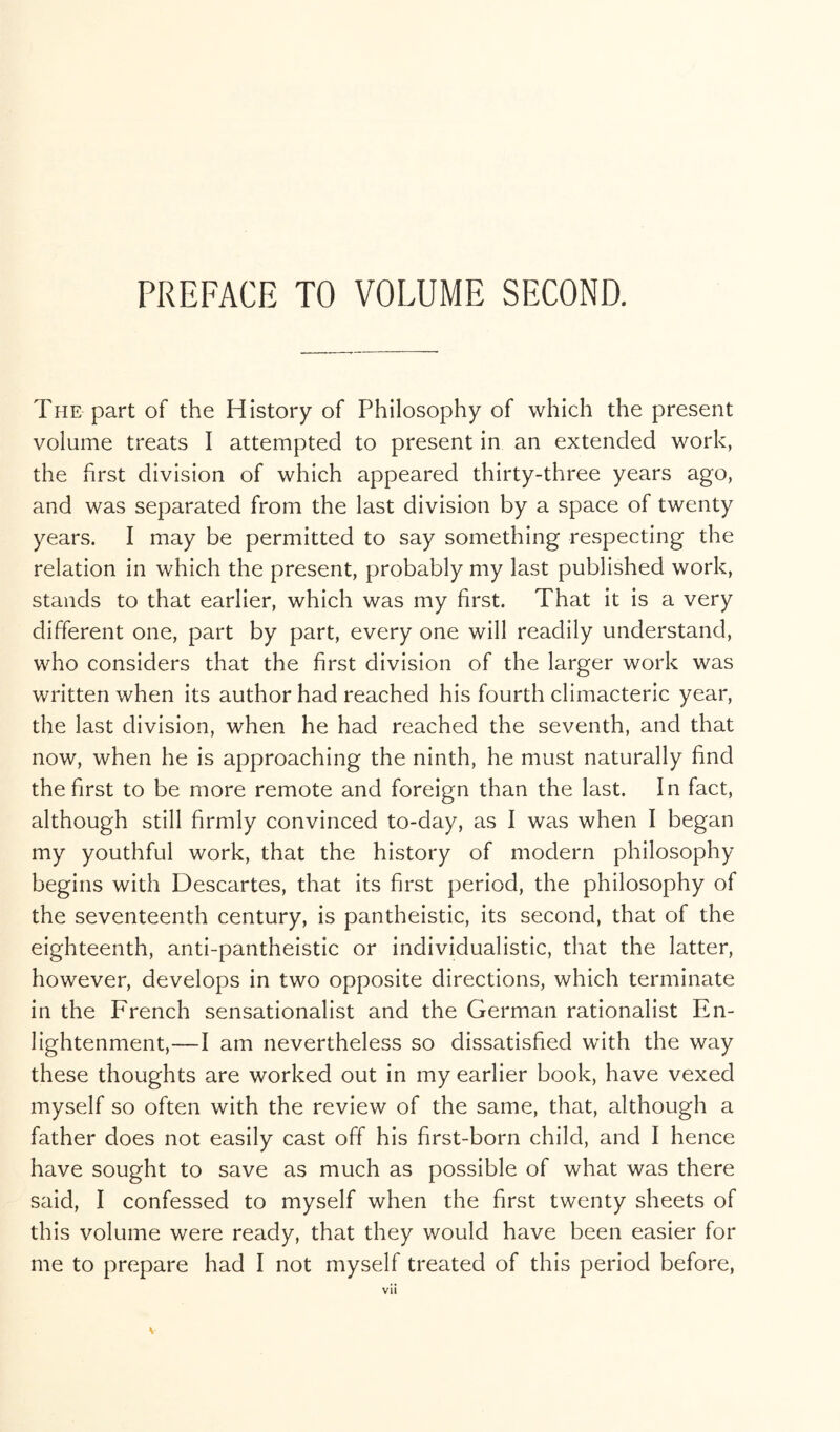 PREFACE TO VOLUME SECOND. The part of the History of Philosophy of which the present volume treats I attempted to present in an extended work, the first division of which appeared thirty-three years ago, and was separated from the last division by a space of twenty years. I may be permitted to say something respecting the relation in which the present, probably my last published work, stands to that earlier, which was my first. That it is a very different one, part by part, every one will readily understand, who considers that the first division of the larger work was written when its author had reached his fourth climacteric year, the last division, when he had reached the seventh, and that now, when he is approaching the ninth, he must naturally find the first to be more remote and foreign than the last. In fact, although still firmly convinced to-day, as I was when I began my youthful work, that the history of modern philosophy begins with Descartes, that its first period, the philosophy of the seventeenth century, is pantheistic, its second, that of the eighteenth, anti-pantheistic or individualistic, that the latter, however, develops in two opposite directions, which terminate in the French sensationalist and the German rationalist En- lightenment,—I am nevertheless so dissatisfied with the way these thoughts are worked out in my earlier book, have vexed myself so often with the review of the same, that, although a father does not easily cast off his first-born child, and I hence have sought to save as much as possible of what was there said, I confessed to myself when the first twenty sheets of this volume were ready, that they would have been easier for me to prepare had I not myself treated of this period before, vii V