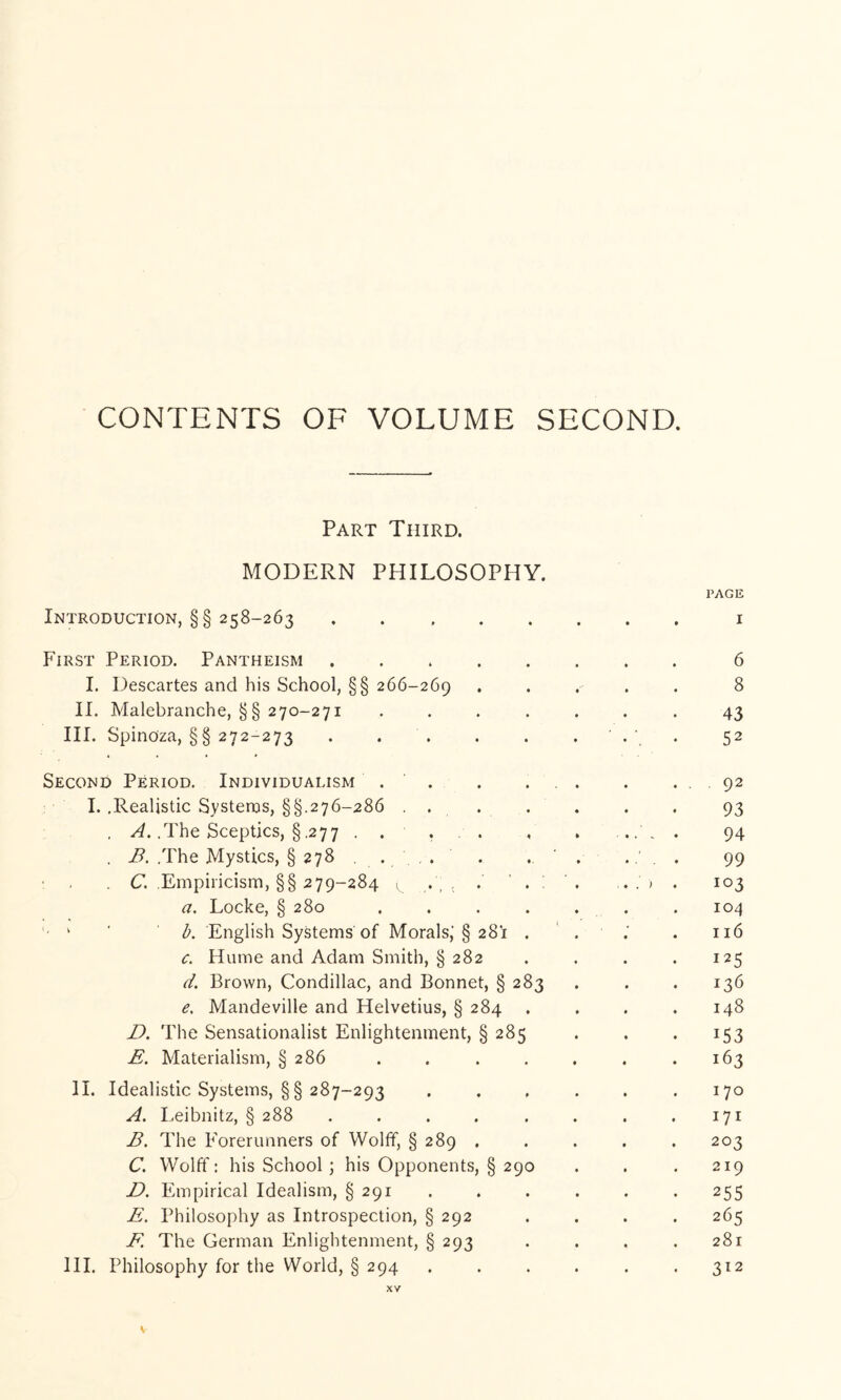 CONTENTS OF VOLUME SECOND. Part Third. MODERN PHILOSOPHY. PAGE Introduction, §§ 258-263 i First Period. Pantheism 6 I. Descartes and his School, §§ 266-269 ..... 8 II. Malebranche, §§ 270-271 ....... 43 III. Spinoza, §§ 272-273 . . . . . . ' . ' . 52 Second Period. Individualism . . . ... . . 92 I. .Realistic Systeros, §§.276-286 .... . . . 93 . .The Sceptics, § .277 . . r • . . .... 94 . B. .The Mystics, § 278 . . , . . . ' . .... 99 ; . . C. Empiricism, §§ 279-284 ^ . 103 a. Locke, § 280 . . . . . . . 104 ' ' h. English Systems of Morals,’§ 281 . . .’ . 116 c. Hume and Adam Smith, § 282 . . . . 125 d. Brown, Condillac, and Bonnet, § 283 . . .136 Cs Mandeville and Helvetius, § 284 . . . .148 The Sensationalist Enlightenment, § 285 . . . 153 E. Materialism, § 286 . . . . . . .163 II. Idealistic Systems, §§ 287-293 ...... 170 A. Leibnitz, § 288 . . . . . . . .171 B. The Forerunners of Wolff, § 289 . . . . . 203 C. Wolff; his School \ his Opponents, § 290 . . . 219 D. Empirical Idealism, § 291 ...... 255 E. Philosophy as Introspection, § 292 .... 265 F. The German Enlightenment, § 293 . . . .281 111. Philosophy for the World, § 294 ...... 312 XV