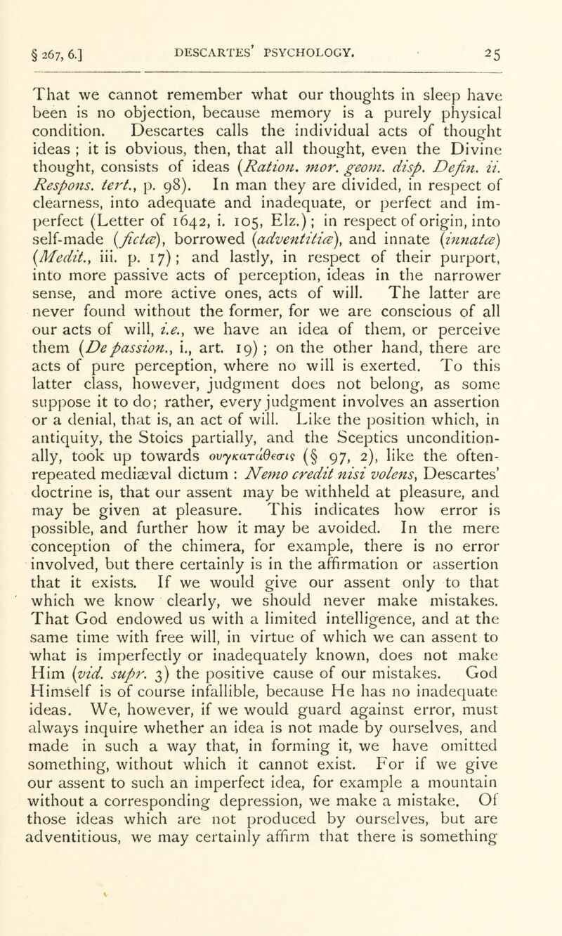 DESCARTES’ PSYCHOLOGY. That we cannot remember what our thoughts in sleep have been is no objection, because memory is a purely physical condition. Descartes calls the individual acts of thought ideas ; it is obvious, then, that all thought, even the Divine thought, consists of ideas [Ration, mor. georn. disp. Depict, ii. Respons. tert., p. 98). In man they are divided, in respect of clearness, into adequate and inadequate, or perfect and im- perfect (Letter of 1642, i. 105, Elz.); in respect of origin, into self-made [fictcd)^ borrowed {adventitias), and innate (innate) {Medit., iii. p. 17); and lastly, in respect of their purport, into more passive acts of perception, ideas in the narrower sense, and more active ones, acts of will. The latter are never found without the former, for we are conscious of all our acts of will, i.e., we have an idea of them, or perceive them {Depassion., i., art. 19) ; on the other hand, there are acts of pure perception, where no will is exerted. To this latter class, however, judgment does not belong, as some suppose it to do; rather, every judgment involves an assertion or a denial, that is, an act of will. Like the position which, in antiquity, the Stoics partially, and the Sceptics uncondition- ally, took up towards ovyKardOecrig (§ 97, 2), like the often- repeated mediaeval dictum : Nemo credit nisi volens, Descartes’ doctrine is, that our assent may be withheld at pleasure, and may be given at pleasure. This indicates how error is possible, and further how it may be avoided. In the mere conception of the chimera, for example, there is no error involved, but there certainly is in the affirmation or assertion that it exists. If we would give our assent only to that which we know clearly, we should never make mistakes. That God endowed us with a limited intelligence, and at the same time with free will, in virtue of which we can assent to what is imperfectly or inadequately known, does not make Him {vid. supr. 3) the positive cause of our mistakes. God Himself is of course infallible, because He has no inadequate ideas. We, however, if we would guard against error, must always inquire whether an idea is not made by ourselves, and made in such a way that, in forming it, we have omitted something, without which it cannot exist. For if we give our assent to such an imperfect idea, for example a mountain without a corresponding depression, we make a mistake. Of those ideas which are not produced by ourselves, but are adventitious, we may certainly affirm that there is something