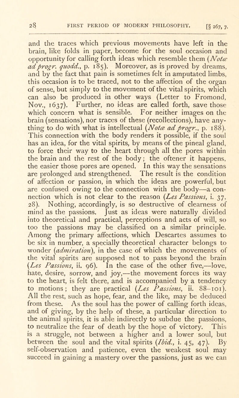 and the traces which previous movements have left in the brain, like folds in paper, become for the soul occasion and opportunity for calling forth ideas which resemble them {NoUe adprogr. quodd., p. 185). Moreover, as is proved by dreams, and by the fact that pain is sometimes felt in amputated limbs, this occasion is to be traced, not to the affection of the organ of sense, but simply to the movement of the vital spirits, which can also be produced in other ways (Letter to Fromond, Nov., 1637). Further, no ideas are called forth, save those which concern what is sensible. For neither images on the brain (sensations), nor traces of these (recollections), have any- thing to do with what is intellectual {Notce adprogr,, p. 188). This connection with the body renders it possible, if the soul has an idea, for the vital spirits, by means of the pineal gland, to force their way to the heart through all the pores within the brain and the rest of the body; the oftener it happens, the easier those pores are opened. In this way the sensations are prolonged and strengthened. The result is the condition of afifection or passion, in which the ideas are powerful, but are confused owing to the connection with the body—a con- nection which is not clear to the reason {Les Passions, i. 37, 28). Nothing, accordingly, is so destructive of clearness of mind as the passions. Just as ideas were naturally divided into theoretical and practical, perceptions and acts of will, so too the passions may be classified on a similar principle. Among the primary affections, which Descartes assumes to be six in number, a specially theoretical character belongs to wonder (admiration), in the case of which the movements of the vital spirits are supposed not to pass beyond the brain (Les Passions, ii. 96). In the case of the other five,—love, hate, desire, sorrow, and joy,—the movement forces its way to the heart, is felt there, and is accompanied by a tendency to motions; they are practical (Les Passions, ii. 88-101). All the rest, such as hope, fear, and the like, may be deduced from these. As the soul has the power of calling forth ideas, and of giving, by the help of these, a particular direction to the animal spirits, it is able indirectly to subdue the passions, to neutralize the fear of death by the hope of victory. This is a struggle, not between a higher and a lower soul, but between the soul and the vital spirits (Ibid., i. 45, 47). By self-observation and patience, even the weakest soul may succeed in gaining a mastery over the passions, just as we can