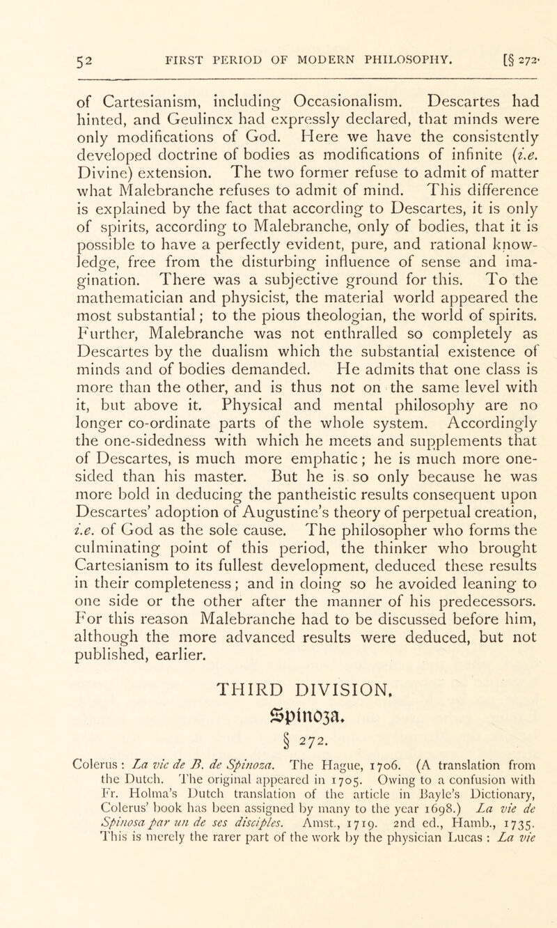 of Cartesianism, including Occasionalism. Descartes had hinted, and Geulincx had expressly declared, that minds were only modifications of God. Here we have the consistently developed doctrine of bodies as modifications of infinite {i.e. Divine) extension. The two former refuse to admit of matter what Malebranche refuses to admit of mind. This difference is explained by the fact that according to Descartes, it is only of spirits, according to Malebranche, only of bodies, that it is possible to have a perfectly evident, pure, and rational know- ledge, free from the disturbing influence of sense and ima- gination. There was a subjective ground for this. To the mathematician and physicist, the material world appeared the most substantial; to the pious theologian, the world of spirits. Further, Malebranche was not enthralled so completely as Descartes by the dualism which the substantial existence of minds and of bodies demanded. He admits that one class is more than the other, and is thus not on the same level with it, but above it. Physical and mental philosophy are no longer co-ordinate parts of the whole system. Accordingly the one-sidedness with which he meets and supplements that of Descartes, is much more emphatic; he is much more one- sided than his master. But he is so only because he was more bold in deducing the pantheistic results consequent upon Descartes’ adoption of Augustine’s theory of perpetual creation, i.e. of God as the sole cause. The philosopher who forms the culminating point of this period, the thinker who brought Cartesianism to its fullest development, deduced these results in their completeness; and in doing so he avoided leaning to one side or the other after the manner of his predecessors. P'or this reason Malebranche had to be discussed before him, although the more advanced results were deduced, but not published, earlier. THIRD DIVISION. Spinosa* § 272. Colerus : La vie de B. de Spmoza. The Hague, 1706. (A translation from the Dutcli, The original appeared in 1705. Owing to a confusion with Fr. Holma’s Dutch translation of the article in J3ayle’s Dictionary, Colerus’ book has been assigned by many to the year 1698.) La vie de Spinosapar un de ses disciples. Amst., 1719. 2nd ed., Hamb., 1735. This is merely the rarer part of the work by the physician Lucas : La vie