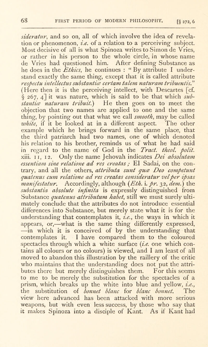 [§ 272, 6 sideratur, and so on, all of which involve the idea of revela- tion or phenomenon, i.e. of a relation to a perceiving subject. Most decisive of all is what Spinoza writes to Simon de Vries, or rather in his person to the whole circle, in whose name de Vries had questioned him. After defining Substance as he does in the Ethics, he continues : “ By attribute I under- stand exactly the same thing, except that it is called attribute respectu intellechis substantice certam tale7n 7iatura7n tribueniisr (Here then it is the perceiving intellect, with Descartes [cf. § 267, 4] it was nature, which is said to be that which sub- staiitice naturam tribuit.) He then goes on to meet the objection that two names are applied to one and the same thing, by pointing out that what we call smooth, may be called white, if it be looked at in a different aspect. The other example which he brings forward in the same place, that the third patriarch had two names, one of which denoted his relation to his brother, reminds us of what he had said in regard to the name of God in the Tract, theol. polit. xiii. II, 12. Only the name Jehovah indicates absohita^n essentiam sine relatione ad res cf'eatas ; El Sadai, on the con- trary, and all the others, attributa sunt qucB Deo competunt quatenus cum relatione ad res ci'eatas consideratur vet per ipsas manifestatur. Accordingly, although i^Eth. i. pr. 32, de^n.) the substantia absolute mfinita is expressly distinguished from Substance quatenus attributum habet, still we must surely ulti- mately conclude that the attributes do not introduce essential differences into Substance, but merely state what it is for the understanding that contemplates it, i.e., the ways in which it appears, or,—what is the same thing differently expressed, —in which it is conceived of by the understanding that contemplates it. I have compared them to the coloured spectacles through which a white surface (i.e. one which con- tains all colours or no colours) is viewed, and I am least of all moved to abandon this illustration by the raillery of the critic who maintains that the understanding does not put the attri- butes there but merely distinguishes them. For this seems to me to be merely the substitution for the spectacles of a prism, which breaks up the white into blue and yellow, i.e., the substitution of bonnet blanc for blanc boimet. The view here advanced has been attacked with more serious weapons, but with even less success, by those who say that it makes Spinoza into a disciple of Kant. As if Kant had