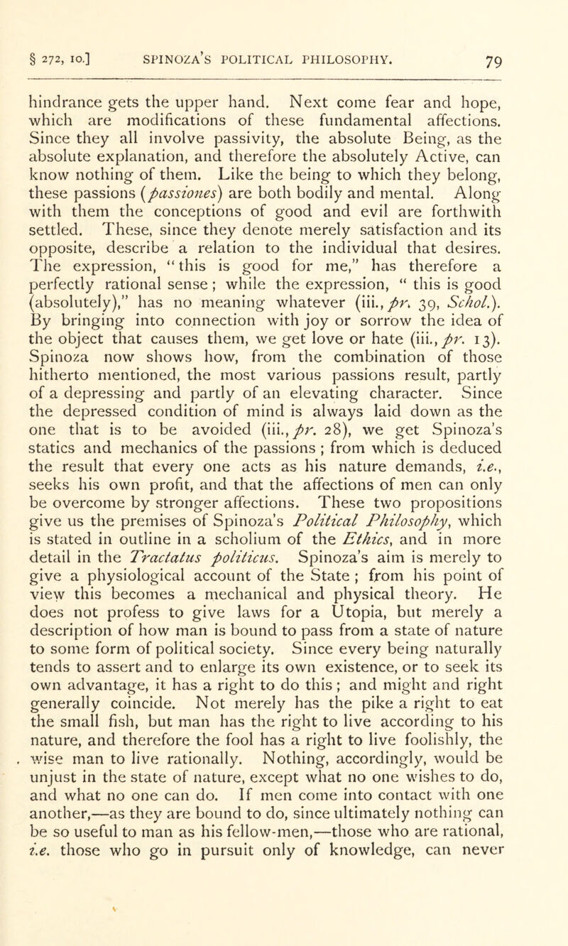 Spinoza’s political philosophy. hindrance gets the upper hand. Next come fear and hope, which are modifications of these fundamental affections. Since they all involve passivity, the absolute Being, as the absolute explanation, and therefore the absolutely Active, can know nothing of them. Like the being to which they belong, these passions (passiones) are both bodily and mental. Along with them the conceptions of good and evil are forthwith settled. These, since they denote merely satisfaction and its opposite, describe a relation to the individual that desires. The expression, “ this is good for me,” has therefore a perfectly rational sense; while the expression, “ this is good (absolutely),” has no meaning whatever (iii.,/n 39, Schol.). By bringing into connection with joy or sorrow the idea of the object that causes them, we get love or hate (iii.,/r. 13). Spinoza now shows how, from the combination of those hitherto mentioned, the most various passions result, partly of a depressing and partly of an elevating character. Since the depressed condition of mind is always laid down as the one that is to be avoided (iii.,/r. 28), we get Spinoza’s statics and mechanics of the passions ; from which is deduced the result that every one acts as his nature demands, i.e., seeks his own profit, and that the affections of men can only be overcome by stronger affections. These two propositions give us the premises of Spinoza’s Political Philosophy^ which is stated in outline in a scholium of the Ethics, and in more detail in the Tractatus politicics, Spinoza’s aim is merely to give a physiological account of the State ; from his point of view this becomes a mechanical and physical theory. He does not profess to give laws for a Utopia, but merely a description of how man is bound to pass from a state of nature to some form of political society. Since every being naturally tends to assert and to enlarge its own existence, or to seek its own advantage, it has a right to do this; and might and right generally coincide. Not merely has the pike a right to eat the small fish, but man has the right to live according to his nature, and therefore the fool has a right to live foolishly, the , wise man to live rationally. Nothing, accordingly, would be unjust in the state of nature, except what no one wishes to do, and what no one can do. If men come into contact with one another,—as they are bound to do, since ultimately nothing can be so useful to man as his fellow-men,—those who are rational, i,e, those who go in pursuit only of knowledge, can never