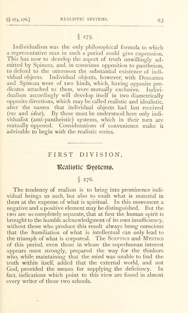 §§ 275, 276.] REALLSTIC SYSTEMS. S 275- Individualism was the only philosophical formula to which a representative man in such a period could give expression. This has now to develop the aspect of truth unwillingly acT rnitted by Spinoza, and, in conscious opposition to pantheism, to defend to the uttermost the substantial existence of indi- vidual objects. Individual objects, however, with Descartes and Spinoza were of two kinds, which, having opposite pre- dicates attached to them, were mutually exclusive. Indivi- dualism accordingly will develop itself in two diametrically opposite directions, which may be called realistic and idealistic, after the names that individual objects had last received (res and idecs). By these must be understood here only indi- vidualist (anti-pantheistic) systems, which in their turn are mutually opposed. Considerations of convenience make it advisable to begin with the realistic series. FIRST DIVISION. IReaUettc § 276. The tendency of realism is to bring into prominence indi- vidual beings as such, but also to exalt what is material in them at the expense of what is spiritual. In this movement a negative and a positive element may be distinguished. But the two are so completely separate, that at first the human spirit is brought to the humble acknowledgment of its own insufficiency, without those who produce this result always being conscious that the humiliation of what is intellectual can only lead to the triumph of what is corporeal. The Sceptics and Mystics of this period, even those in whom the superhuman interest appears most strongly, prepared the way for the thinkers who, while maintainincr that the mind was unable to find the truth within itself, added that the external world, and not God, provided the means for supplying the deficiency. In fact, indications which point to this view are found in almost every writer of these two schools.